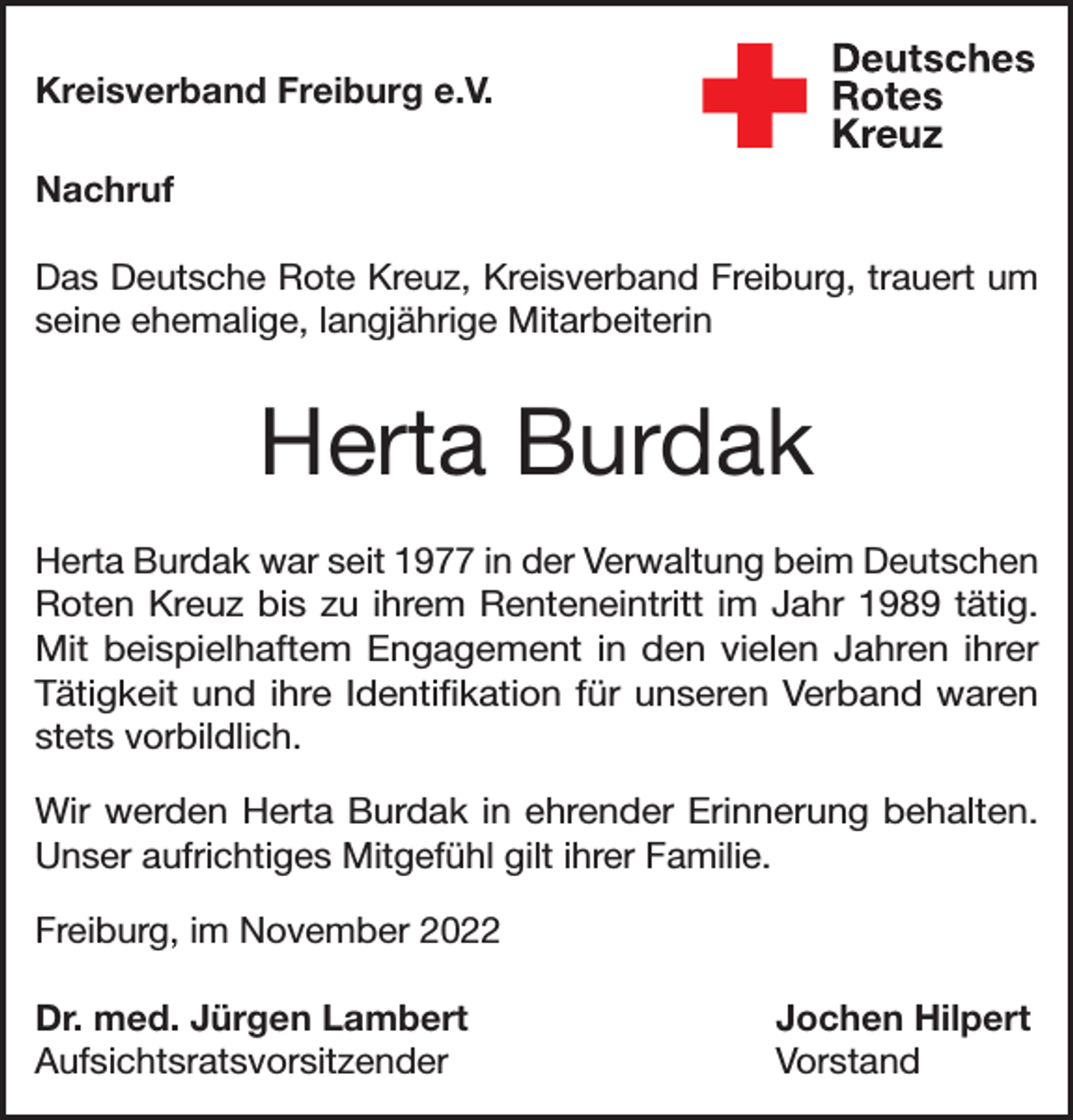 <p>Kreisverband Freiburg e.V.<br />Nachruf<br />Das Deutsche Rote Kreuz, Kreisverband Freiburg, trauert um<br />seine ehemalige, langjährige Mitarbeiterin</p><p>Herta Burdak<br />Herta Burdak war seit 1977 in der Verwaltung beim Deutschen<br />Roten Kreuz bis zu ihrem Renteneintritt im Jahr 1989 tätig.<br />Mit beispielhaftem Engagement in den vielen Jahren ihrer<br />­Tätigkeit und ihre Identifikation für unseren Verband waren<br />stets ­vorbildlich.<br />Wir werden Herta Burdak in ehrender Erinnerung behalten.<br />Unser aufrichtiges Mitgefühl gilt ihrer Familie.<br />Freiburg, im November 2022<br />Dr. med. Jürgen Lambert<br />Jochen Hilpert<br />Aufsichtsratsvorsitzender Vorstand</p>