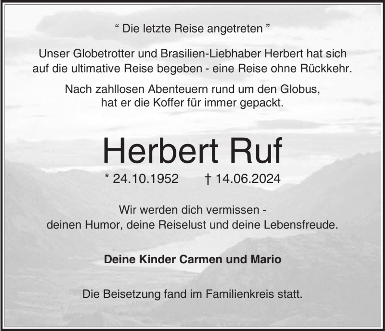 <p>“ Die letzte Reise angetreten ”<br />Unser Globetrotter und Brasilien-Liebhaber Herbert hat sich<br />auf die ultimative Reise begeben - eine Reise ohne Rückkehr.<br />Nach zahllosen Abenteuern rund um den Globus,<br />hat er die Koffer für immer gepackt.</p><p>Herbert Ruf<br />* 24.10.1952</p><p>† 14.06.2024</p><p>Wir werden dich vermissen deinen Humor, deine Reiselust und deine Lebensfreude.<br />Deine Kinder Carmen und Mario<br />Die Beisetzung fand im Familienkreis statt.</p>