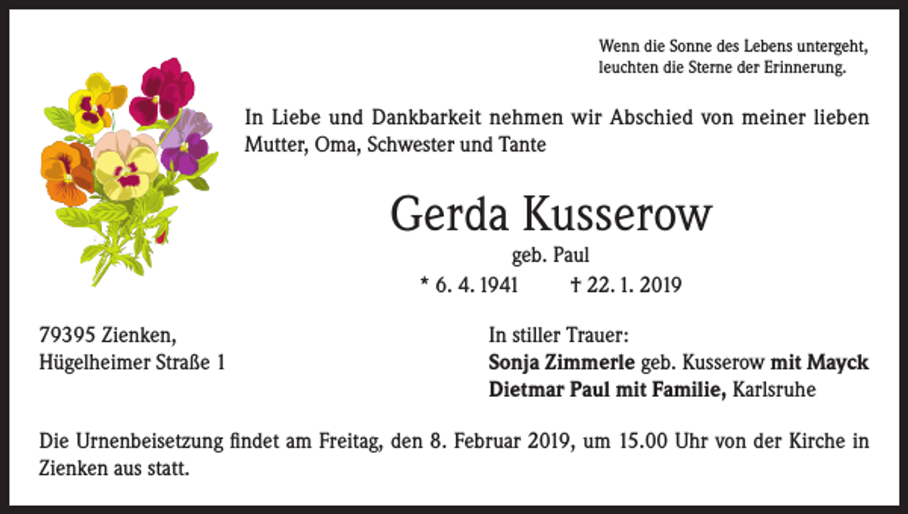 <p>Wenn die Sonne des Lebens untergeht,<br />leuchten die Sterne der Erinnerung.</p><p>In Liebe und Dankbarkeit nehmen wir Abschied von meiner lieben<br />Mutter, Oma, Schwester und Tante</p><p>Gerda Kusserow<br />geb. Paul<br />* 6. 4. 1941<br />† 22. 1. 2019</p><p>79395 Zienken,<br />In stiller Trauer:<br />Hügelheimer Straße 1 Sonja Zimmerle geb. Kusserow mit Mayck<br />Dietmar Paul mit Familie, Karlsruhe<br />Die Urnenbeisetzung findet am Freitag, den 8. Februar 2019, um 15.00 Uhr von der Kirche in<br />Zienken aus statt.</p>
