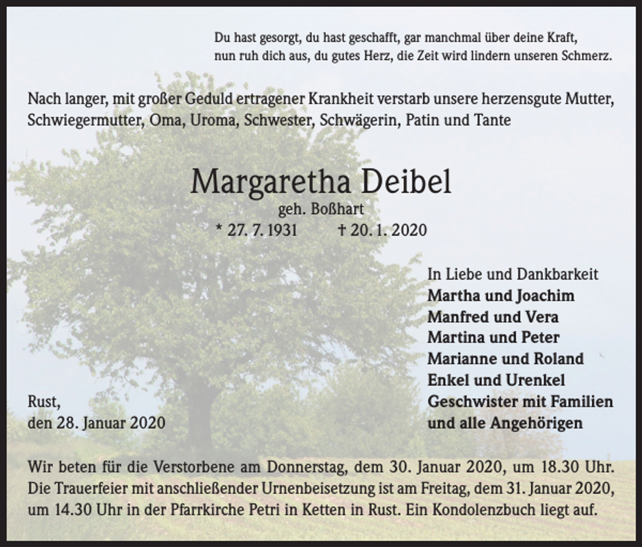 <p>Du hast gesorgt, du hast geschafft, gar manchmal über deine Kraft,<br />nun ruh dich aus, du gutes Herz, die Zeit wird lindern unseren Schmerz.</p><p>Nach langer, mit großer Geduld ertragener Krankheit verstarb unsere herzensgute Mutter,<br />Schwiegermutter, Oma, Uroma, Schwester, Schwägerin, Patin und Tante</p><p>Margaretha Deibel<br />geh. Boßhart<br />* 27. 7. 1931<br />† 20. 1. 2020</p><p>Rust,<br />den 28. Januar 2020</p><p>In Liebe und Dankbarkeit<br />Martha und Joachim<br />Manfred und Vera<br />Martina und Peter<br />Marianne und Roland<br />Enkel und Urenkel<br />Geschwister mit Familien<br />und alle Angehörigen</p><p>Wir beten für die Verstorbene am Donnerstag, dem 30. Januar 2020, um 18.30 Uhr.<br />Die Trauerfeier mit anschließender Urnenbeisetzung ist am Freitag, dem 31. Januar 2020,<br />um 14.30 Uhr in der Pfarrkirche Petri in Ketten in Rust. Ein Kondolenzbuch liegt auf.</p>