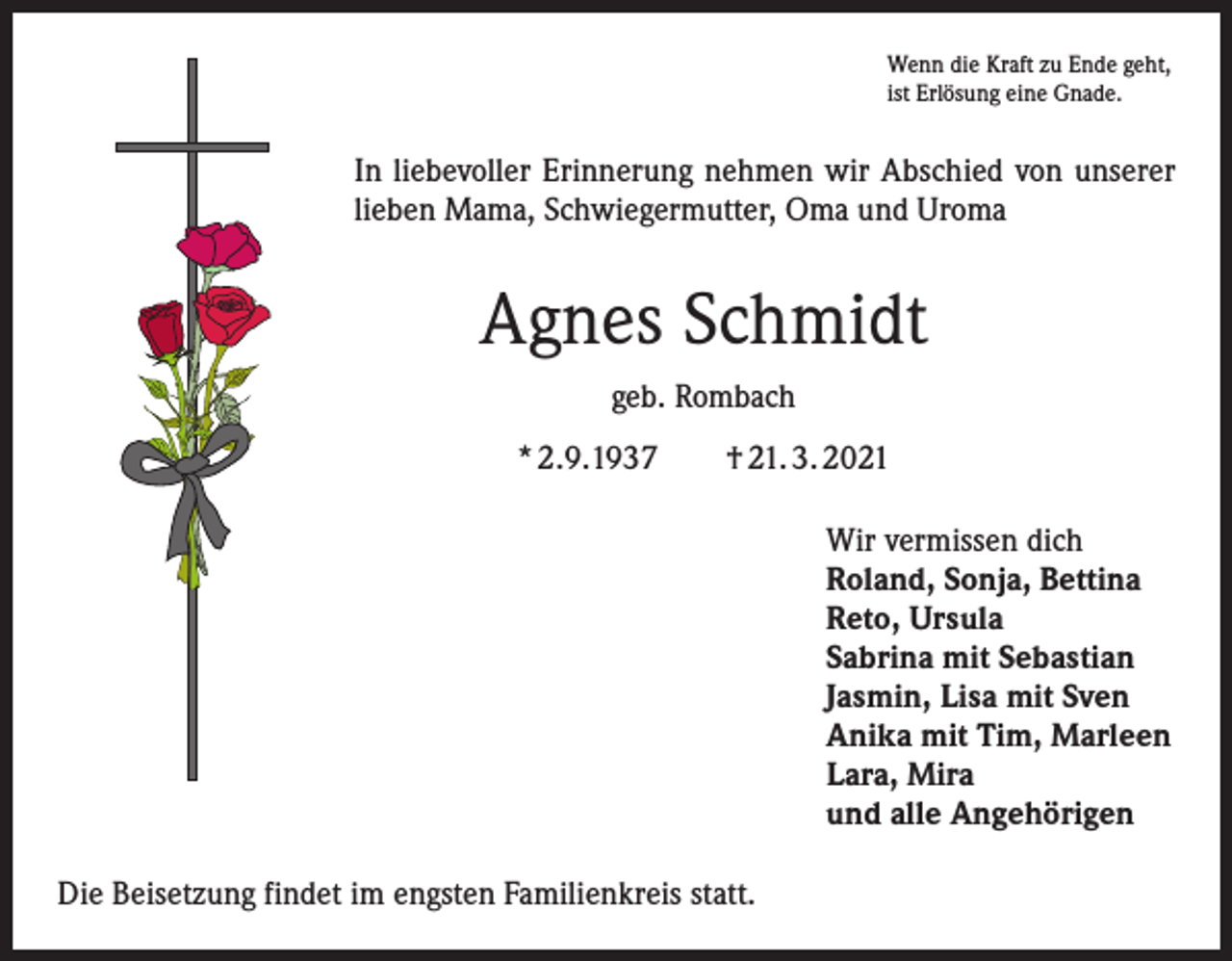 <p>Wenn die Kraft zu Ende geht,<br />ist Erlösung eine Gnade.</p><p>In liebevoller Erinnerung nehmen wir Abschied von unserer<br />lieben Mama, Schwiegermutter, Oma und Uroma</p><p>Agnes Schmidt<br />geb. Rombach<br />* 2.9.1937 † 21. 3. 2021<br />Wir vermissen dich<br />Roland, Sonja, Bettina<br />Reto, Ursula<br />Sabrina mit Sebastian<br />Jasmin, Lisa mit Sven<br />Anika mit Tim, Marleen<br />Lara, Mira<br />und alle Angehörigen<br />Die Beisetzung findet im engsten Familienkreis statt.</p>