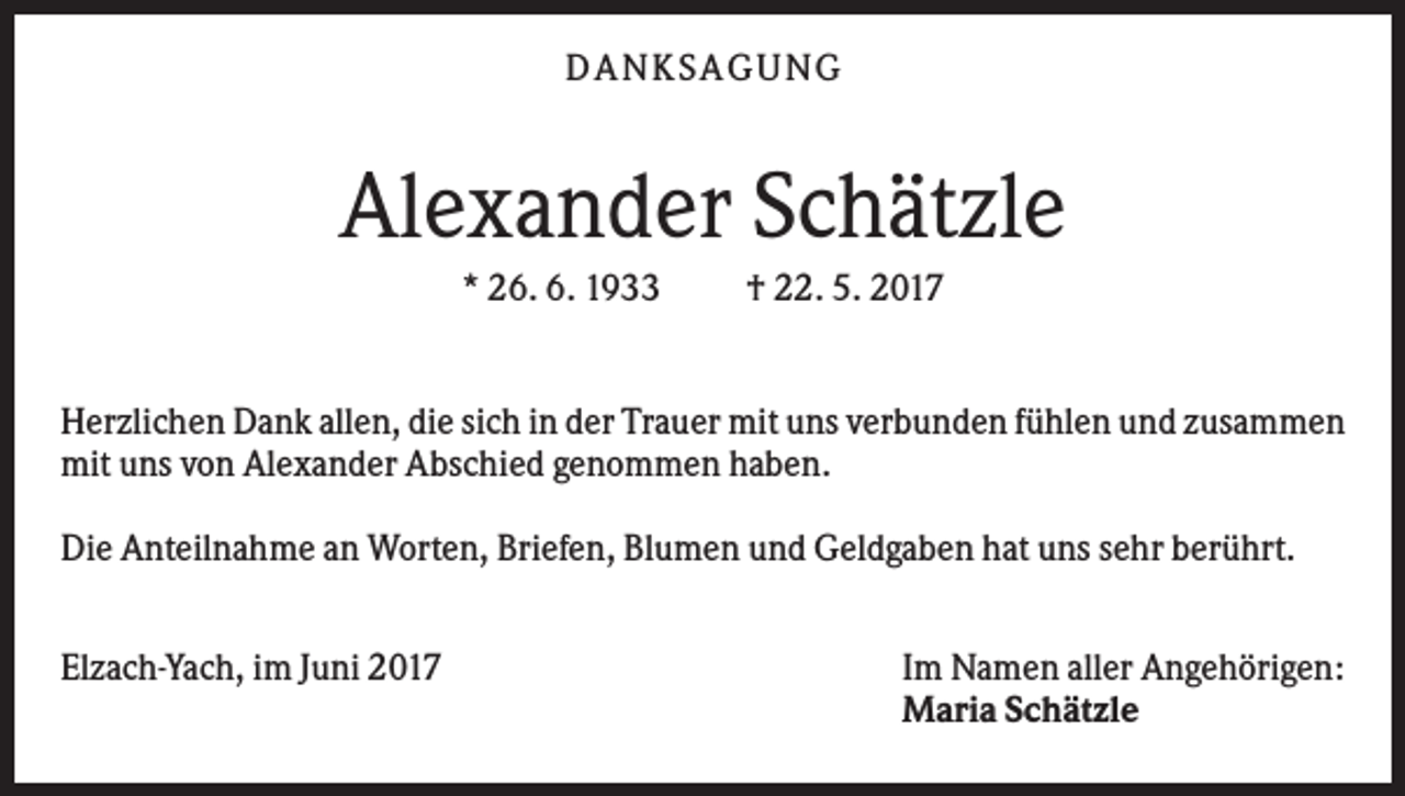 <p>DAN KS AGUN G</p><p>Alexander Schätzle<br />* 26. 6. 1933</p><p>† 22. 5. 2017</p><p>Herzlichen Dank allen, die sich in der Trauer mit uns verbunden fühlen und zusammen<br />mit uns von Alexander Abschied genommen haben.<br />Die Anteilnahme an Worten, Briefen, Blumen und Geldgaben hat uns sehr berührt.<br />Elzach-Yach, im Juni 2017</p><p>Im Namen aller Angehörigen:<br />Maria Schätzle</p>