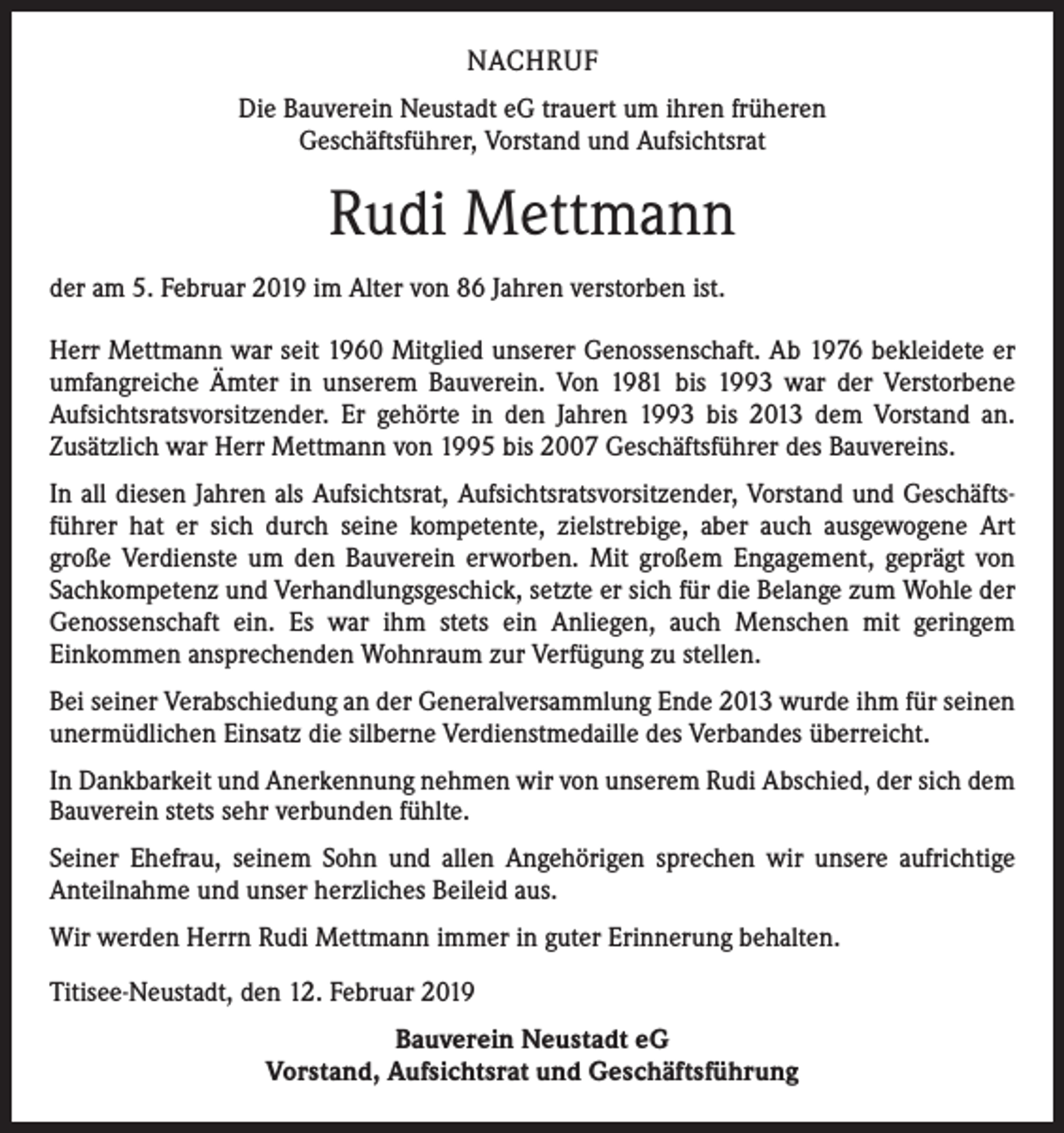 <p>NACHRUF<br />Die Bauverein Neustadt eG trauert um ihren früheren<br />Geschäftsführer, Vorstand und Aufsichtsrat</p><p>Rudi Mettmann<br />der am 5. Februar 2019 im Alter von 86 Jahren verstorben ist.<br />Herr Mettmann war seit 1960 Mitglied unserer Genossenschaft. Ab 1976 bekleidete er<br />umfangreiche Ämter in unserem Bauverein. Von 1981 bis 1993 war der Verstorbene<br />Aufsichtsratsvorsitzender. Er gehörte in den Jahren 1993 bis 2013 dem Vorstand an.<br />Zusätzlich war Herr Mettmann von 1995 bis 2007 Geschäftsführer des Bauvereins.<br />In all diesen Jahren als Aufsichtsrat, Aufsichtsratsvorsitzender, Vorstand und Geschäftsführer hat er sich durch seine kompetente, zielstrebige, aber auch ausgewogene Art<br />große Verdienste um den Bauverein erworben. Mit großem Engagement, geprägt von<br />Sachkompetenz und Verhandlungsgeschick, setzte er sich für die Belange zum Wohle der<br />Genossenschaft ein. Es war ihm stets ein Anliegen, auch Menschen mit geringem<br />Einkommen ansprechenden Wohnraum zur Verfügung zu stellen.<br />Bei seiner Verabschiedung an der Generalversammlung Ende 2013 wurde ihm für seinen<br />unermüdlichen Einsatz die silberne Verdienstmedaille des Verbandes überreicht.<br />In Dankbarkeit und Anerkennung nehmen wir von unserem Rudi Abschied, der sich dem<br />Bauverein stets sehr verbunden fühlte.<br />Seiner Ehefrau, seinem Sohn und allen Angehörigen sprechen wir unsere aufrichtige<br />Anteilnahme und unser herzliches Beileid aus.<br />Wir werden Herrn Rudi Mettmann immer in guter Erinnerung behalten.<br />Titisee-Neustadt, den 12. Februar 2019<br />Bauverein Neustadt eG<br />Vorstand, Aufsichtsrat und Geschäftsführung</p>