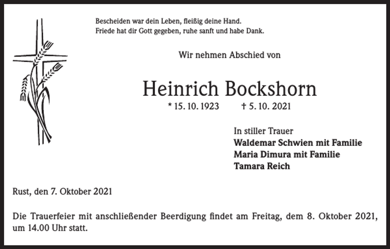 <p>Bescheiden war dein Leben, fleißig deine Hand.<br />Friede hat dir Gott gegeben, ruhe sanft und habe Dank.</p><p>Wir nehmen Abschied von</p><p>Heinrich Bockshorn<br />* 15. 10. 1923</p><p>† 5. 10. 2021</p><p>In stiller Trauer<br />Waldemar Schwien mit Familie<br />Maria Dimura mit Familie<br />Tamara Reich<br />Rust, den 7. Oktober 2021<br />Die Trauerfeier mit anschließender Beerdigung findet am Freitag, dem 8. Oktober 2021,<br />um 14.00 Uhr statt.</p>