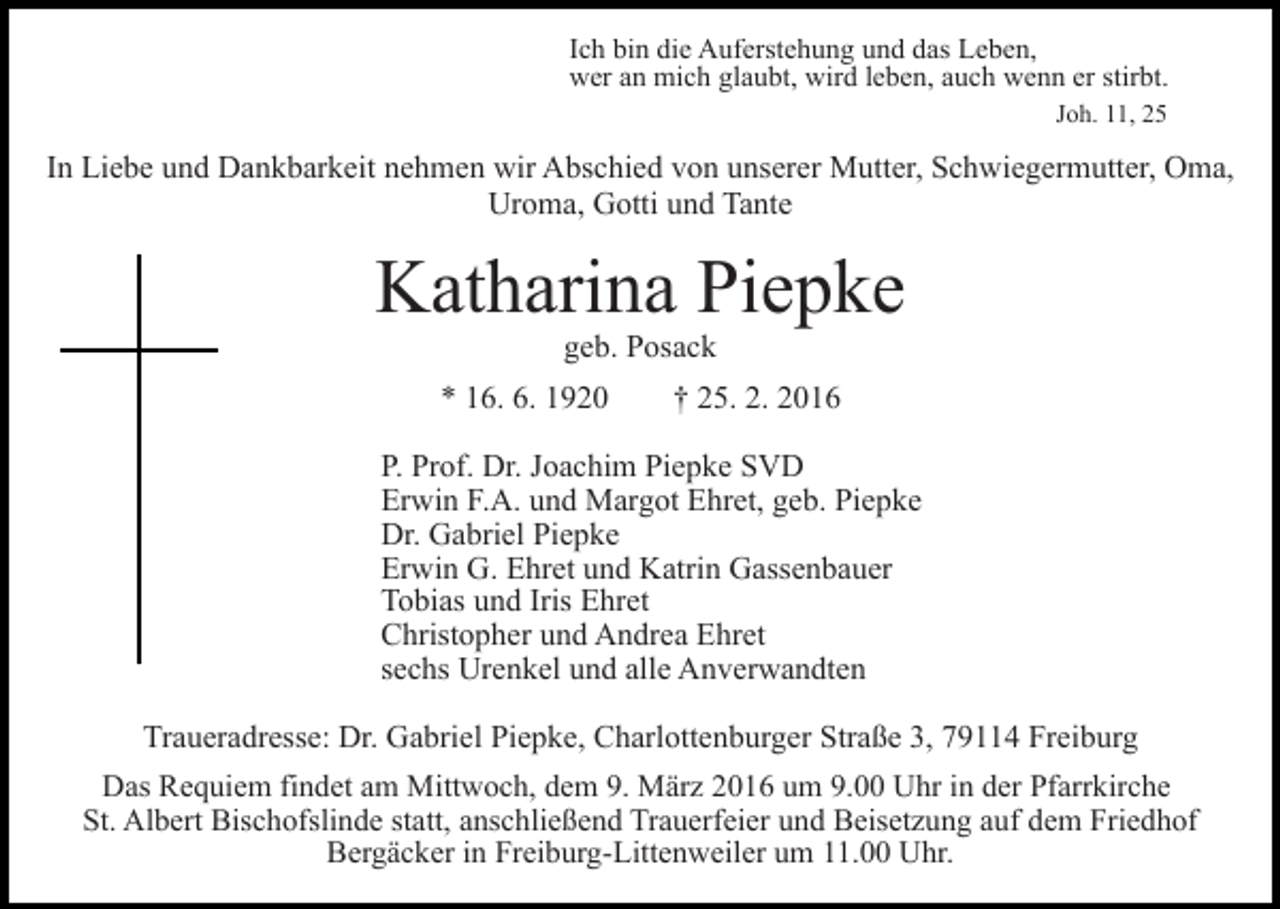 <p>Ich bin die Auferstehung und das Leben,<br />wer an mich glaubt, wird leben, auch wenn er stirbt.<br />Joh. 11, 25</p><p>In Liebe und Dankbarkeit nehmen wir Abschied von unserer Mutter, Schwiegermutter, Oma,<br />Uroma, Gotti und Tante</p><p>Katharina Piepke<br />geb. Posack</p><p>* 16. 6. 1920</p><p>† 25. 2. 2016</p><p>P. Prof. Dr. Joachim Piepke SVD<br />Erwin F.A. und Margot Ehret, geb. Piepke<br />Dr. Gabriel Piepke<br />Erwin G. Ehret und Katrin Gassenbauer<br />Tobias und Iris Ehret<br />Christopher und Andrea Ehret<br />sechs Urenkel und alle Anverwandten<br />Traueradresse: Dr. Gabriel Piepke, Charlottenburger Straße 3, 79114 Freiburg<br />Das Requiem findet am Mittwoch, dem 9. März 2016 um 9.00 Uhr in der Pfarrkirche<br />St. Albert Bischofslinde statt, anschließend Trauerfeier und Beisetzung auf dem Friedhof<br />Bergäcker in Freiburg-Littenweiler um 11.00 Uhr.</p>