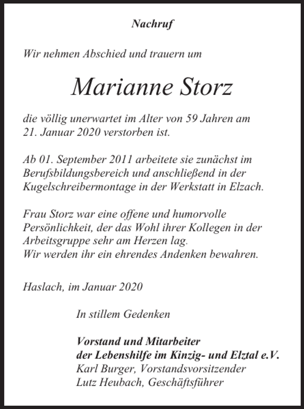 <p>Nachruf<br />Wir nehmen Abschied und trauern um</p><p>Marianne Storz<br />die völlig unerwartet im Alter von 59 Jahren am<br />21. Januar 2020 verstorben ist.<br />Ab 01. September 2011 arbeitete sie zunächst im<br />Berufsbildungsbereich und anschließend in der<br />Kugelschreibermontage in der Werkstatt in Elzach.<br />Frau Storz war eine offene und humorvolle<br />Persönlichkeit, der das Wohl ihrer Kollegen in der<br />Arbeitsgruppe sehr am Herzen lag.<br />Wir werden ihr ein ehrendes Andenken bewahren.<br />Haslach, im Januar 2020<br />In stillem Gedenken<br />Vorstand und Mitarbeiter<br />der Lebenshilfe im Kinzig- und Elztal e.V.<br />Karl Burger, Vorstandsvorsitzender<br />Lutz Heubach, Geschäftsführer</p>