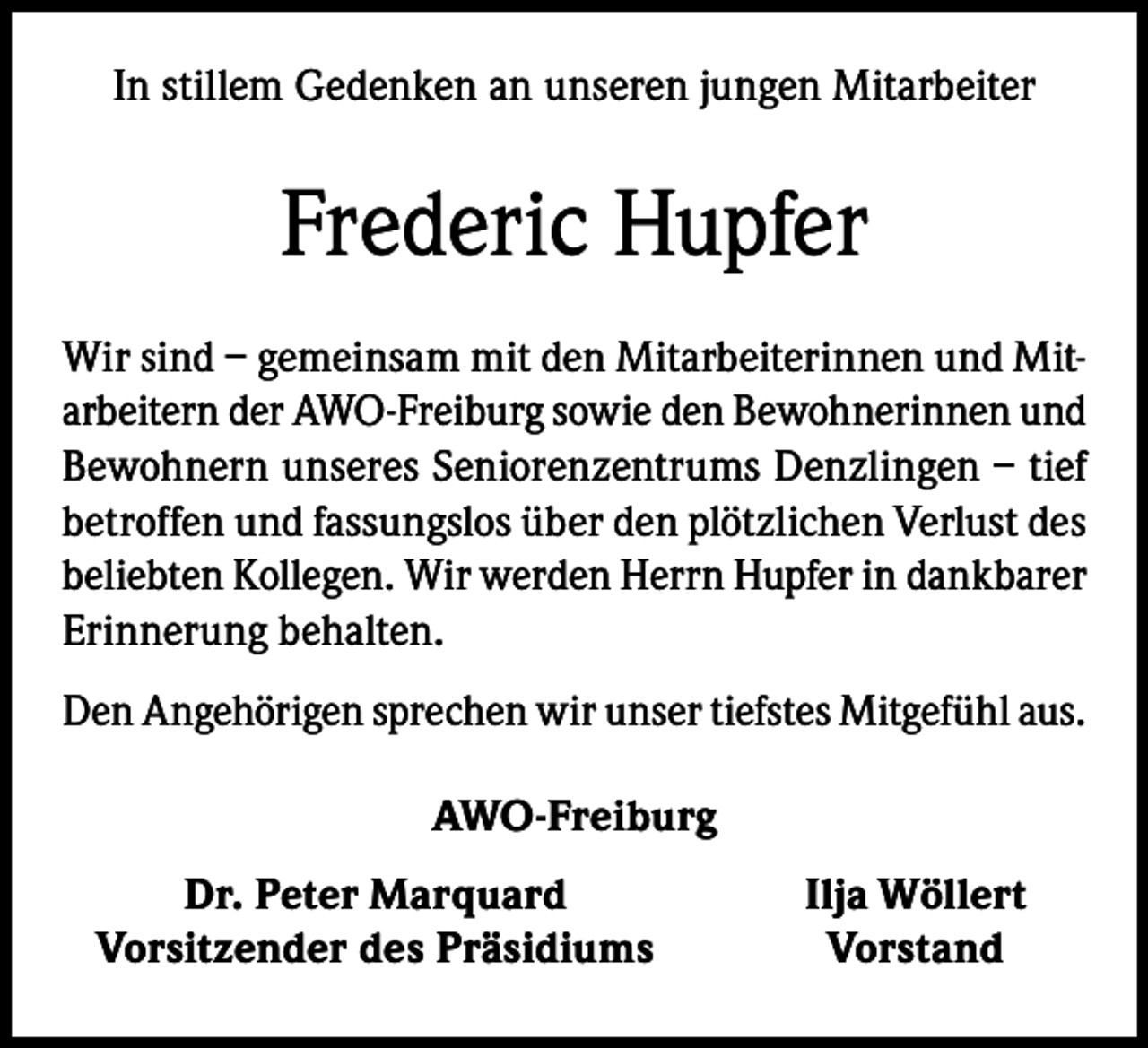 <p>In stillem Gedenken an unseren jungen Mitarbeiter</p><p>Frederic Hupfer<br />Wir sind – gemeinsam mit den Mitarbeiterinnen und Mitarbeitern der AWO-Freiburg sowie den Bewohnerinnen und<br />Bewohnern unseres Seniorenzentrums Denzlingen – tief<br />betroffen und fassungslos über den plötzlichen Verlust des<br />beliebten Kollegen. Wir werden Herrn Hupfer in dankbarer<br />Erinnerung behalten.<br />Den Angehörigen sprechen wir unser tiefstes Mitgefühl aus.<br />AWO-Freiburg</p><p>Dr. Peter Marquard<br />Vorsitzender des Präsidiums</p><p>Ilja Wöllert<br />Vorstand</p>