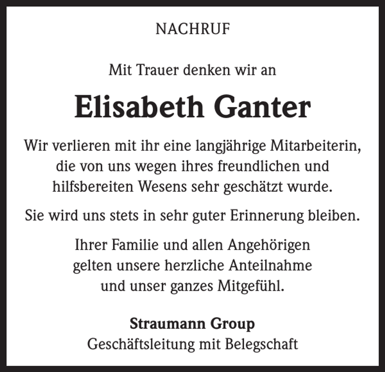 <p>NACHRUF<br />Mit Trauer denken wir an</p><p>Elisabeth Ganter<br />Wir verlieren mit ihr eine langjährige ­Mitarbeiterin,<br />die von uns wegen ihres freundlichen und<br />­hilfsbereiten Wesens sehr geschätzt wurde.<br />Sie wird uns stets in sehr guter Erinnerung bleiben.<br />Ihrer Familie und allen Angehörigen<br />gelten unsere herzliche Anteilnahme<br />und unser ganzes Mitgefühl.<br />Straumann Group<br />Geschäftsleitung mit Belegschaft</p>