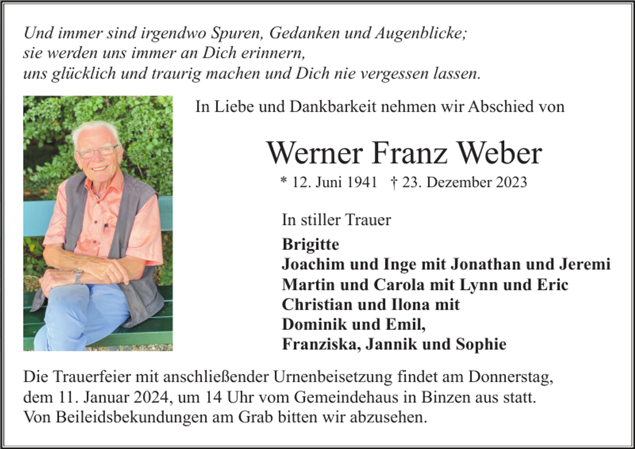 <p>Und immer sind irgendwo Spuren, Gedanken und Augenblicke;<br />sie werden uns immer an Dich erinnern,<br />uns glücklich und traurig machen und Dich nie vergessen lassen.<br />In Liebe und Dankbarkeit nehmen wir Abschied von</p><p>Werner Franz Weber<br />* 12. Juni 1941 † 23. Dezember 2023</p><p>In stiller Trauer<br />Brigitte<br />Joachim und Inge mit Jonathan und Jeremi<br />Martin und Carola mit Lynn und Eric<br />Christian und Ilona mit<br />Dominik und Emil,<br />Franziska, Jannik und Sophie<br />Die Trauerfeier mit anschließender Urnenbeisetzung findet am Donnerstag,<br />dem 11. Januar 2024, um 14 Uhr vom Gemeindehaus in Binzen aus statt.<br />Von Beileidsbekundungen am Grab bitten wir abzusehen.</p>