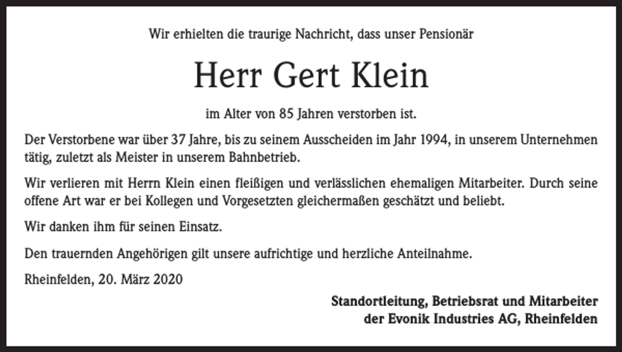 <p>Wir erhielten die traurige Nachricht, dass unser Pensionär</p><p>Herr Gert Klein<br />im Alter von 85 Jahren verstorben ist.<br />Der Verstorbene war über 37 Jahre, bis zu seinem Ausscheiden im Jahr 1994, in unserem Unternehmen<br />tätig, zuletzt als Meister in unserem Bahnbetrieb.<br />Wir verlieren mit Herrn Klein einen fleißigen und verlässlichen ehemaligen Mitarbeiter. Durch seine<br />offene Art war er bei Kollegen und Vorgesetzten gleichermaßen geschätzt und beliebt.<br />Wir danken ihm für seinen Einsatz.<br />Den trauernden Angehörigen gilt unsere aufrichtige und herzliche Anteilnahme.<br />Rheinfelden, 20. März 2020<br />Standortleitung, Betriebsrat und Mitarbeiter<br />der Evonik Industries AG, Rheinfelden</p>