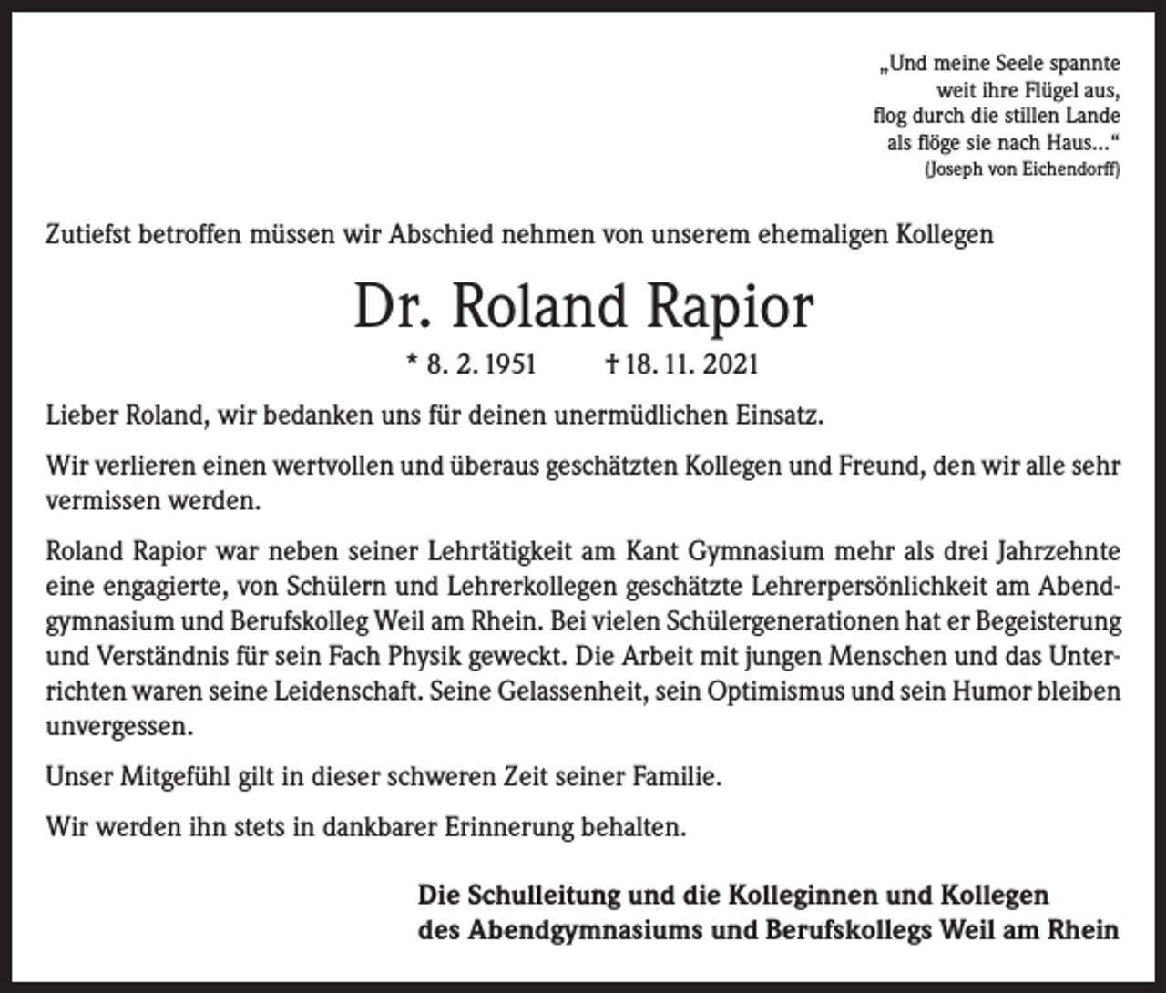 <p>„Und meine Seele spannte<br />weit ihre Flügel aus,<br />flog durch die stillen Lande<br />als flöge sie nach Haus…“<br />(Joseph von Eichendorff)</p><p>Zutiefst betroffen müssen wir Abschied nehmen von unserem ehemaligen Kollegen</p><p>Dr. Roland Rapior<br />* 8. 2. 1951</p><p>† 18. 11. 2021</p><p>Lieber Roland, wir bedanken uns für deinen unermüdlichen Einsatz.<br />Wir verlieren einen wertvollen und überaus geschätzten Kollegen und Freund, den wir alle sehr<br />vermissen werden.<br />Roland Rapior war neben seiner Lehrtätigkeit am Kant Gymnasium mehr als drei Jahrzehnte<br />eine engagierte, von Schülern und Lehrerkollegen geschätzte Lehrerpersönlichkeit am Abendgymnasium und Berufskolleg Weil am Rhein. Bei vielen Schülergenerationen hat er Begeisterung<br />und Verständnis für sein Fach Physik geweckt. Die Arbeit mit jungen Menschen und das Unterrichten waren seine Leidenschaft. Seine Gelassenheit, sein Optimismus und sein Humor bleiben<br />unvergessen.<br />Unser Mitgefühl gilt in dieser schweren Zeit seiner Familie.<br />Wir werden ihn stets in dankbarer Erinnerung behalten.<br />Die Schulleitung und die Kolleginnen und Kollegen<br />des Abendgymnasiums und Berufskollegs Weil am Rhein</p>