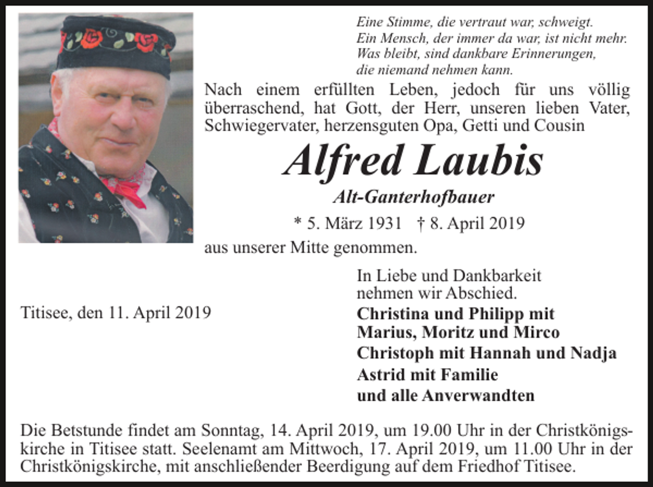 <p>Eine Stimme, die vertraut war, schweigt.<br />Ein Mensch, der immer da war, ist nicht mehr.<br />Was bleibt, sind dankbare Erinnerungen,<br />die niemand nehmen kann.</p><p>Nach einem erfüllten Leben, jedoch für uns völlig<br />überraschend, hat Gott, der Herr, unseren lieben Vater,<br />Schwiegervater, herzensguten Opa, Getti und Cousin</p><p>Alfred Laubis<br />Alt-Ganterhofbauer</p><p>* 5. März 1931 † 8. April 2019<br />aus unserer Mitte genommen.</p><p>Titisee, den 11. April 2019</p><p>In Liebe und Dankbarkeit<br />nehmen wir Abschied.<br />Christina und Philipp mit<br />Marius, Moritz und Mirco<br />Christoph mit Hannah und Nadja<br />Astrid mit Familie<br />und alle Anverwandten</p><p>Die Betstunde findet am Sonntag, 14. April 2019, um 19.00 Uhr in der Christkönigskirche in Titisee statt. Seelenamt am Mittwoch, 17. April 2019, um 11.00 Uhr in der<br />Christkönigskirche, mit anschließender Beerdigung auf dem Friedhof Titisee.</p>