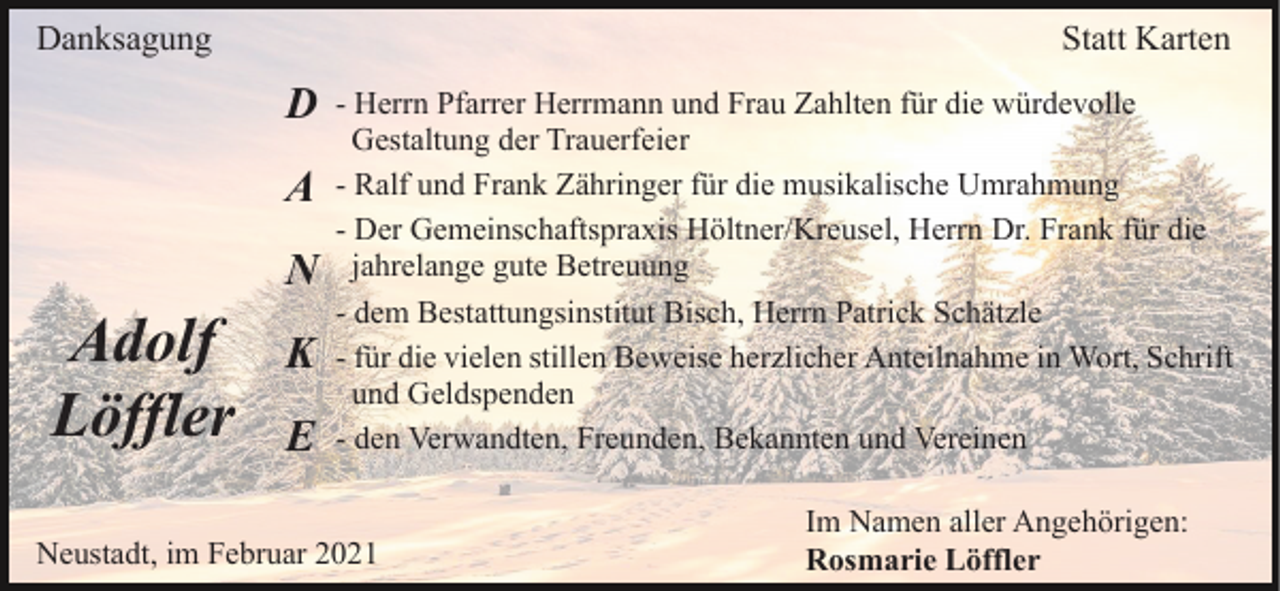 <p>Danksagung</p><p>Statt Karten</p><p>D<br />A<br />N</p><p>Adolf<br />Löffler</p><p>K<br />E</p><p>- Herrn Pfarrer Herrmann und Frau Zahlten für die würdevolle<br />Gestaltung der Trauerfeier<br />- Ralf und Frank Zähringer für die musikalische Umrahmung<br />- Der Gemeinschaftspraxis Höltner/Kreusel, Herrn Dr. Frank für die<br />jahrelange gute Betreuung<br />- dem Bestattungsinstitut Bisch, Herrn Patrick Schätzle<br />- für die vielen stillen Beweise herzlicher Anteilnahme in Wort, Schrift<br />und Geldspenden<br />- den Verwandten, Freunden, Bekannten und Vereinen</p><p>Neustadt, im Februar 2021</p><p>Im Namen aller Angehörigen:<br />Rosmarie Löffler</p>