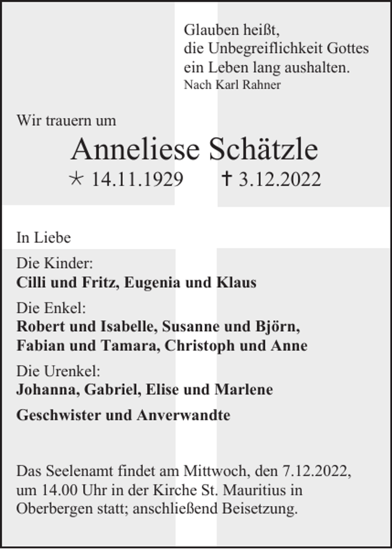 <p>Glauben heißt,<br />die Unbegreiflichkeit Gottes<br />ein Leben lang aushalten.<br />Nach Karl Rahner</p><p>Wir trauern um</p><p>Anneliese Schätzle<br /> 14.11.1929</p><p> 3.12.2022</p><p>In Liebe<br />Die Kinder:<br />Cilli und Fritz, Eugenia und Klaus<br />Die Enkel:<br />Robert und Isabelle, Susanne und Björn,<br />Fabian und Tamara, Christoph und Anne<br />Die Urenkel:<br />Johanna, Gabriel, Elise und Marlene<br />Geschwister und Anverwandte<br />Das Seelenamt findet am Mittwoch, den 7.12.2022,<br />um 14.00 Uhr in der Kirche St. Mauritius in<br />Oberbergen statt; anschließend Beisetzung.</p>
