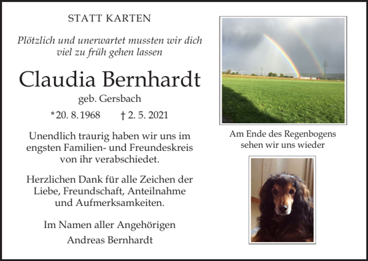 <p>STATT KARTEN<br />Plötzlich und unerwartet mussten wir dich<br />viel zu früh gehen lassen</p><p>Claudia Bernhardt<br />geb. Gersbach</p><p>* 20. 8. 1968 † 2. 5. 2021<br />Unendlich traurig haben wir uns im<br />engsten Familien- und Freundeskreis<br />von ihr verabschiedet.<br />Herzlichen Dank für alle Zeichen der<br />Liebe, Freundschaft, Anteilnahme<br />und Aufmerksamkeiten.<br />Im Namen aller Angehörigen<br />Andreas Bernhardt</p><p>Am Ende des Regenbogens<br />sehen wir uns wieder</p>