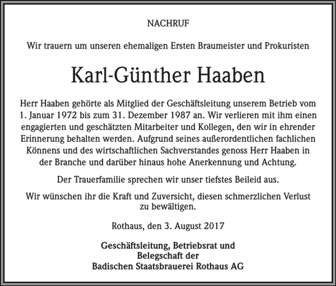 <p>NACHRUF<br />Wir trauern um unseren ehemaligen Ersten Braumeister und Prokuristen</p><p>Karl-Günther Haaben<br />Herr Haaben gehörte als Mitglied der Geschäftsleitung unserem Betrieb vom<br />1. Januar 1972 bis zum 31. Dezember 1987 an. Wir verlieren mit ihm einen<br />engagierten und geschätzten Mitarbeiter und Kollegen, den wir in ehrender<br />Erinnerung behalten werden. Aufgrund seines außerordentlichen fachlichen<br />Könnens und des wirtschaftlichen Sachverstandes genoss Herr Haaben in<br />der Branche und darüber hinaus hohe Anerkennung und Achtung.<br />Der Trauerfamilie sprechen wir unser tiefstes Beileid aus.<br />Wir wünschen ihr die Kraft und Zuversicht, diesen schmerzlichen Verlust<br />zu bewältigen.<br />Rothaus, den 3. August 2017<br />Geschäftsleitung, Betriebsrat und<br />Belegschaft der<br />Badischen Staatsbrauerei Rothaus AG</p>