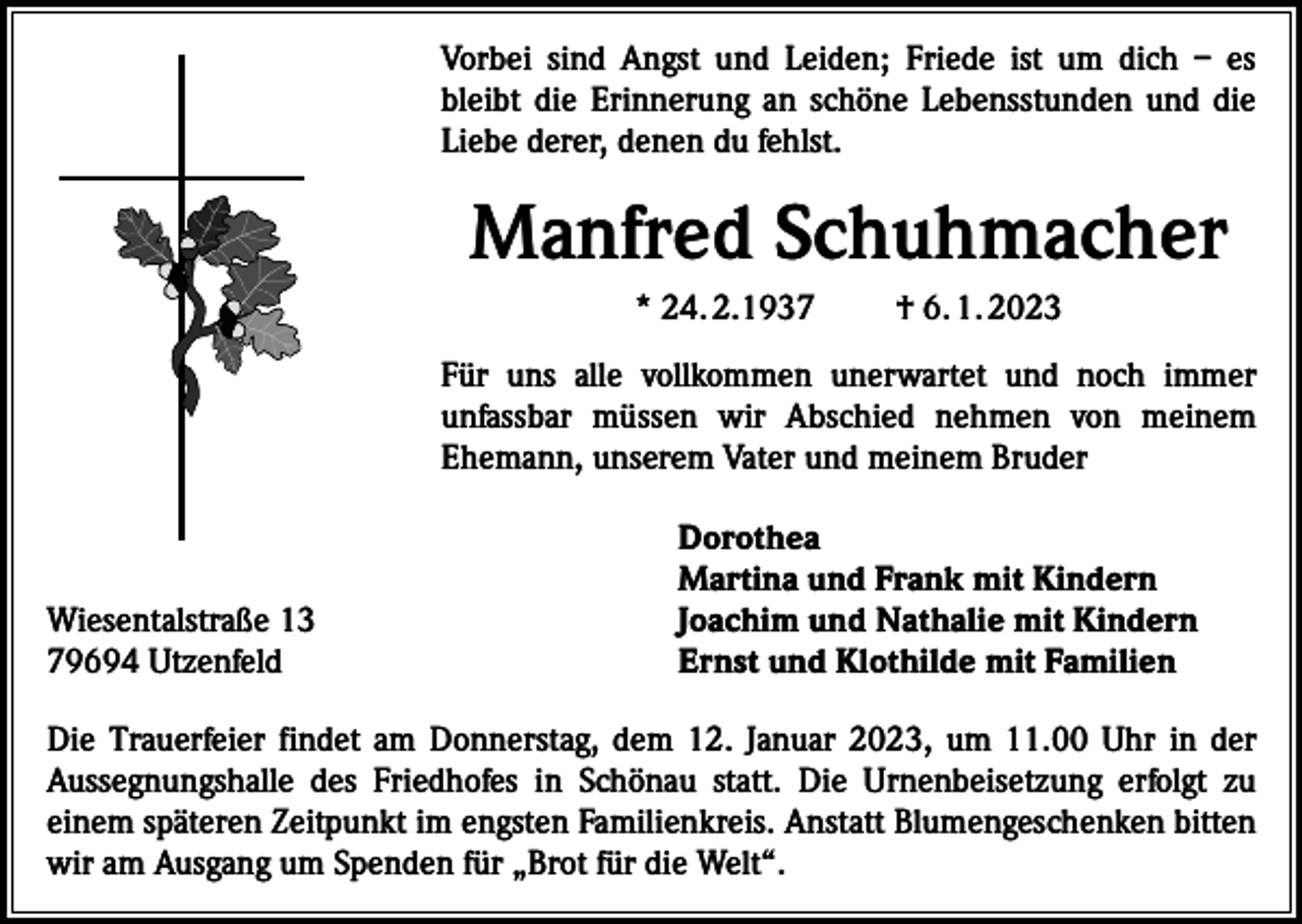 <p>Vorbei sind Angst und Leiden; Friede ist um dich – es<br />bleibt die Erinnerung an schöne Lebensstunden und die<br />Liebe derer, denen du fehlst.</p><p>Manfred Schuhmacher<br />* 24. 2.1937</p><p>† 6. 1. 2023</p><p>Für uns alle vollkommen unerwartet und noch immer<br />unfassbar müssen wir Abschied nehmen von meinem<br />­<br />­Ehemann, unserem Vater und meinem Bruder</p><p>Wiesentalstraße 13<br />79694 Utzenfeld</p><p>Dorothea<br />Martina und Frank mit Kindern<br />Joachim und Nathalie mit Kindern<br />Ernst und Klothilde mit Familien</p><p>Die Trauerfeier findet am Donnerstag, dem 12. Januar 2023, um 11.00 Uhr in der<br />­Aussegnungshalle des Friedhofes in Schönau statt. Die Urnenbeisetzung erfolgt zu<br />­einem späteren Zeitpunkt im engsten Familienkreis. Anstatt Blumengeschenken bitten<br />wir am Ausgang um Spenden für „Brot für die Welt“.</p>