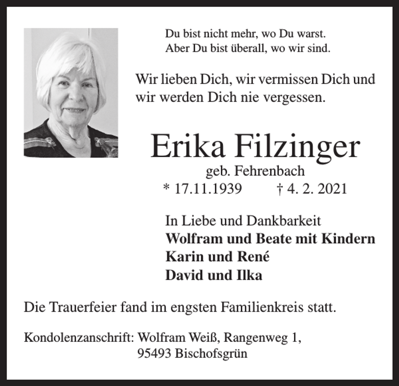 <p>Du bist nicht mehr, wo Du warst.<br />Aber Du bist überall, wo wir sind.</p><p>Wir lieben Dich, wir vermissen Dich und<br />wir werden Dich nie vergessen.</p><p>Erika Filzinger<br />geb. Fehrenbach<br />* 17.11.1939<br />† 4. 2. 2021</p><p>In Liebe und Dankbarkeit<br />Wolfram und Beate mit Kindern<br />Karin und René<br />David und Ilka<br />Die Trauerfeier fand im engsten Familienkreis statt.<br />Kondolenzanschrift: Wolfram Weiß, Rangenweg 1,<br />95493 Bischofsgrün</p>