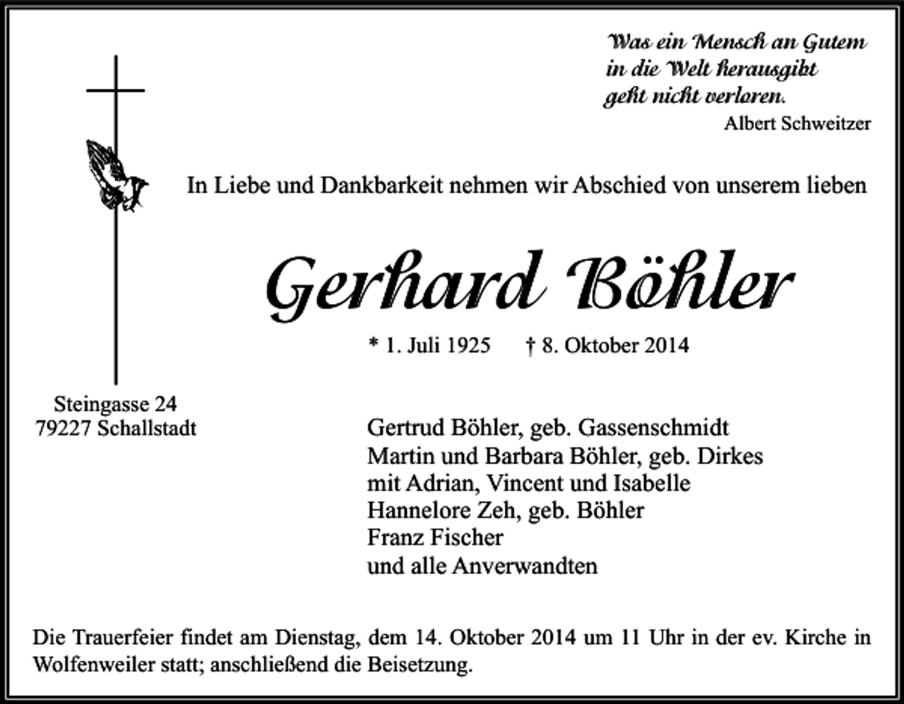 <p>Was ein Mensch an Gutem<br />in die Welt herausgibt<br />geht nicht verloren.<br />Albert Schweitzer</p><p>In Liebe und Dankbarkeit nehmen wir Abschied von unserem lieben</p><p>Gerhard Böhler<br />* 1. Juli 1925<br />Steingasse 24<br />79227 Schallstadt</p><p>† 8. Oktober 2014</p><p>Gertrud Böhler, geb. Gassenschmidt<br />Martin und Barbara Böhler, geb. Dirkes<br />mit Adrian, Vincent und Isabelle<br />Hannelore Zeh, geb. Böhler<br />Franz Fischer<br />und alle Anverwandten</p><p>Die Trauerfeier findet am Dienstag, dem 14. Oktober 2014 um 11 Uhr in der ev. Kirche in<br />Wolfenweiler statt; anschließend die Beisetzung.</p>