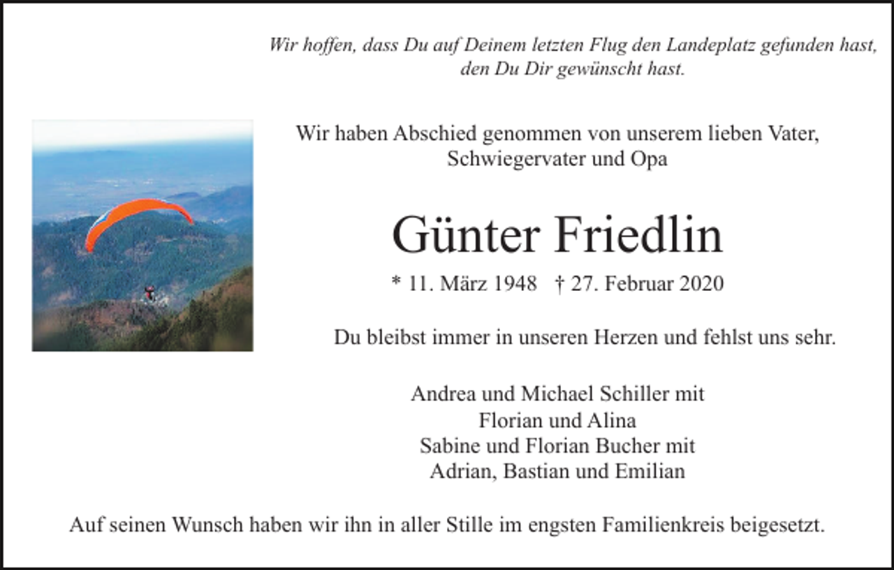 <p>Wir hoffen, dass Du auf Deinem letzten Flug den Landeplatz gefunden hast,<br />den Du Dir gewünscht hast.</p><p>Wir haben Abschied genommen von unserem lieben Vater,<br />Schwiegervater und Opa</p><p>Günter Friedlin<br />* 11. März 1948 † 27. Februar 2020<br />Du bleibst immer in unseren Herzen und fehlst uns sehr.<br />Andrea und Michael Schiller mit<br />Florian und Alina<br />Sabine und Florian Bucher mit<br />Adrian, Bastian und Emilian<br />Auf seinen Wunsch haben wir ihn in aller Stille im engsten Familienkreis beigesetzt.</p>