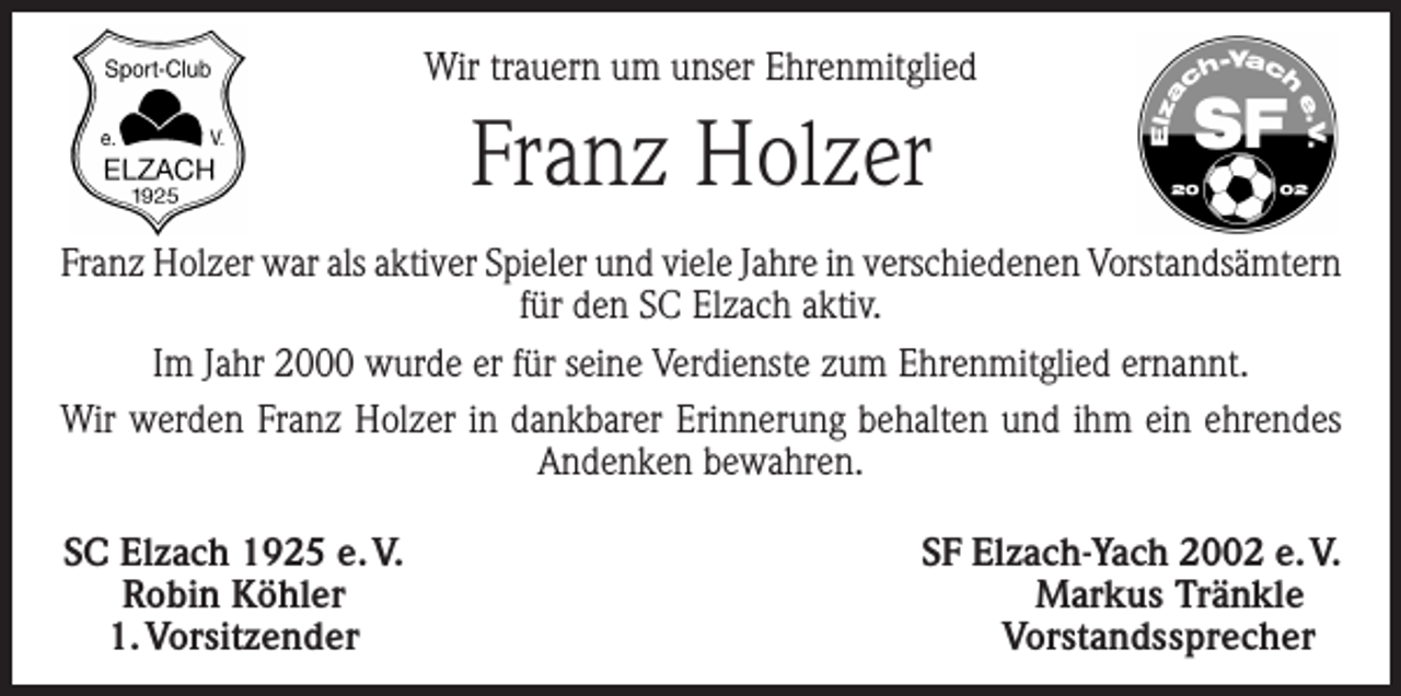 <p>Wir trauern um unser Ehrenmitglied</p><p>Franz Holzer<br />Franz Holzer war als aktiver Spieler und viele Jahre in verschiedenen Vorstandsämtern<br />für den SC Elzach aktiv.<br />Im Jahr 2000 wurde er für seine Verdienste zum Ehrenmitglied ernannt.<br />Wir werden Franz Holzer in dankbarer Erinnerung behalten und ihm ein ehrendes<br />Andenken bewahren.<br />SC Elzach 1925 e. V.<br />Robin Köhler<br />1. Vorsitzender</p><p>SF Elzach-Yach 2002 e. V.<br />Markus Tränkle<br />Vorstandssprecher</p>