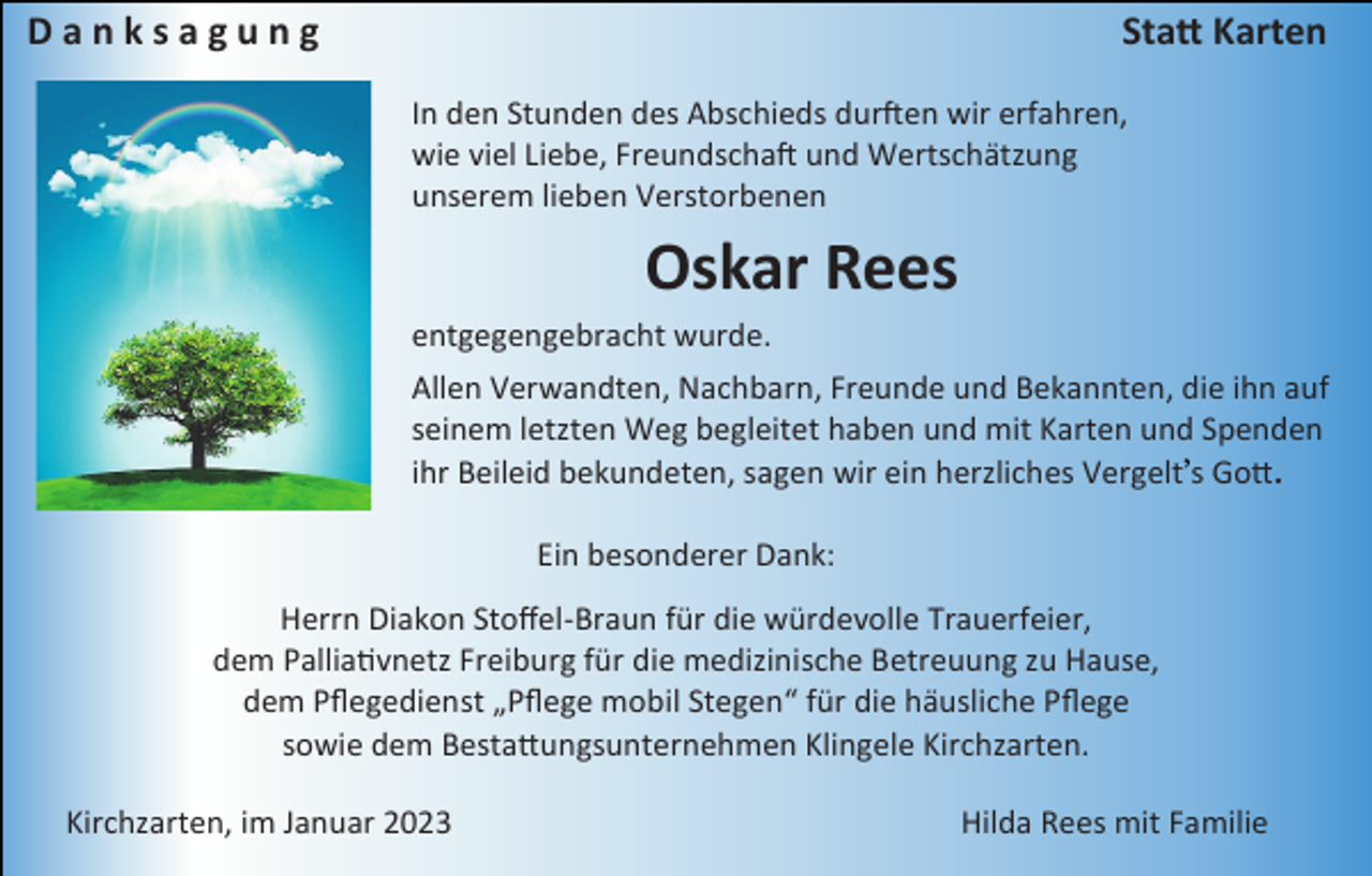 <p>Danksagung</p><p>Statt Karten<br />In den Stunden des Abschieds durften wir erfahren,<br />wie viel Liebe, Freundschaft und Wertschätzung<br />unserem lieben Verstorbenen</p><p>Oskar Rees<br />entgegengebracht wurde.<br />Allen Verwandten, Nachbarn, Freunde und Bekannten, die ihn auf<br />seinem letzten Weg begleitet haben und mit Karten und Spenden<br />ihr Beileid bekundeten, sagen wir ein herzliches Vergelt s Gott.<br />Ein besonderer Dank:<br />Herrn Diakon Stoffel-Braun für die würdevolle Trauerfeier,<br />dem Palliativnetz Freiburg für die medizinische Betreuung zu Hause,<br />dem Pflegedienst „Pflege mobil Stegen“ für die häusliche Pflege<br />sowie dem Bestattungsunternehmen Klingele Kirchzarten.<br />Kirchzarten, im Januar 2023</p><p>Hilda Rees mit Familie</p>