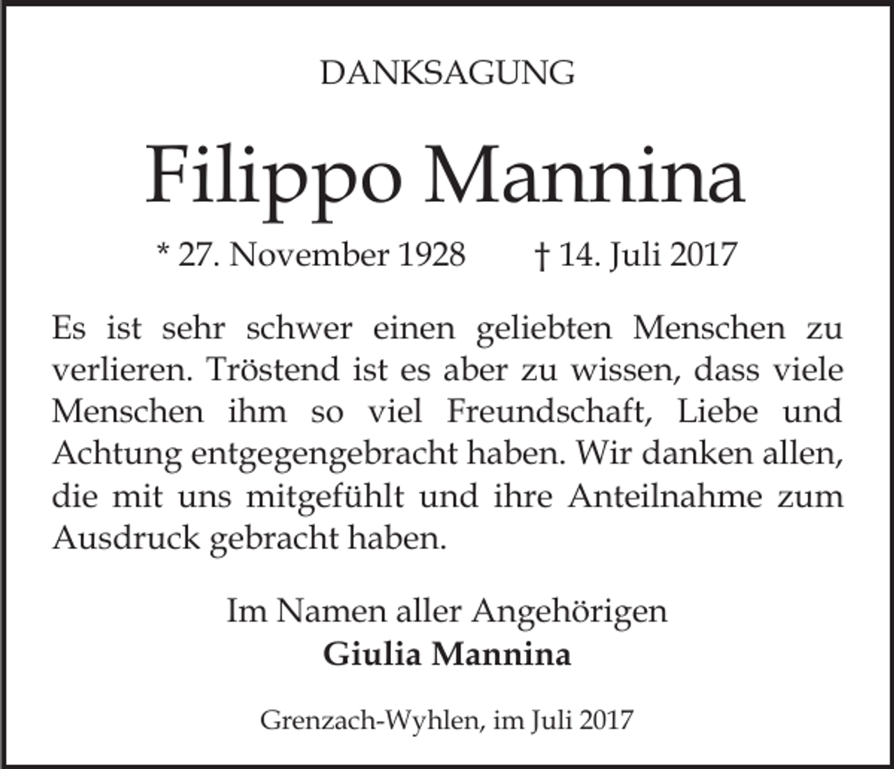 <p>DDANKSAGUNG<br />A N KS A G U N G</p><p>Filippo<br />Fili<br />p p o Mannina<br />M a n ni n a<br />* 27.<br />2 7. November<br />N o v e m b er</p><p>1 4. Juli<br />J uli<br />†† 14.</p><p>E s iist<br />Es<br />st ssehr<br />e hr sschwer<br />c h w er eieinen<br />n e n ggeliebten<br />eli e bt e n Menschen<br />M e n s c h e n zu<br />zu<br />vverlieren.<br />erli er e n. Tröstend<br />Tr ö st e n d iist<br />st eess aber<br />a b er zu<br />z u wissen,<br />wi s s e n, dass<br />d a s s viele<br />vi el e<br />MMenschen<br />e n s c h e n i hihm<br />m s so<br />o viviel<br />el Freundschaft,<br />Fr e u n d s c h aft, Liebe<br />Li e b e und<br />und<br />AAchtung<br />c ht u n g eentgegengebracht<br />nt g e g e n g e br a c ht haben.<br />h a b e n. Wir<br />Wir danken<br />d a n k e n allen,<br />all e n,<br />di<br />e mit<br />mit uuns<br />n s mitgefühlt<br />mit g ef ü hl t und<br />u n d iihre<br />hr e Anteilnahme<br />A nt eil n a h me zum<br />zu m<br />die<br />AAusdruck<br />u s dr u c k ggebracht<br />e br a c ht hhaben.<br />a b e n.<br />IImm Namen<br />N a m e n aller<br />all er Angehörigen<br />A n g e höri g e n<br />Gi uli a Mannina<br />M a n ni n a<br />Giulia<br />Grenzach-Wyhlen,<br />Gr<br />e n z a c h- W y hl e n, i im<br />m J Juli<br />uli 22</p>