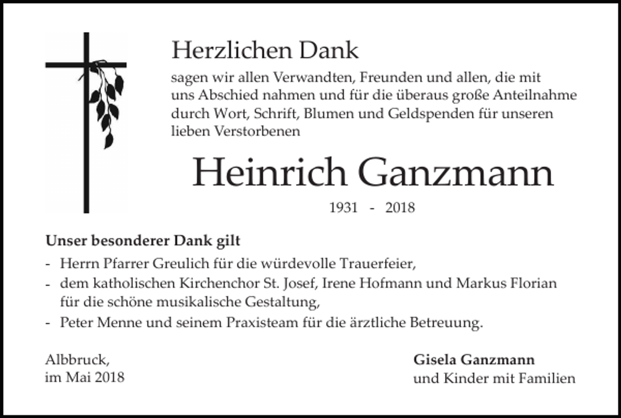 <p>Herzlichen Dank<br />sagen wir allen Verwandten, Freunden und allen, die mit<br />uns Abschied nahmen und für die überaus große Anteilnahme<br />durch Wort, Schrift, Blumen und Geldspenden für unseren<br />lieben Verstorbenen</p><p>Heinrich Ganzmann<br />1931 - 2018</p><p>Unser besonderer Dank gilt<br />- Herrn Pfarrer Greulich für die würdevolle Trauerfeier,<br />- dem katholischen Kirchenchor St. Josef, Irene Hofmann und Markus Florian<br />für die schöne musikalische Gestaltung,<br />- Peter Menne und seinem Praxisteam für die ärztliche Betreuung.<br />Albbruck,<br />im Mai 2018</p><p>Gisela Ganzmann<br />und Kinder mit Familien</p>