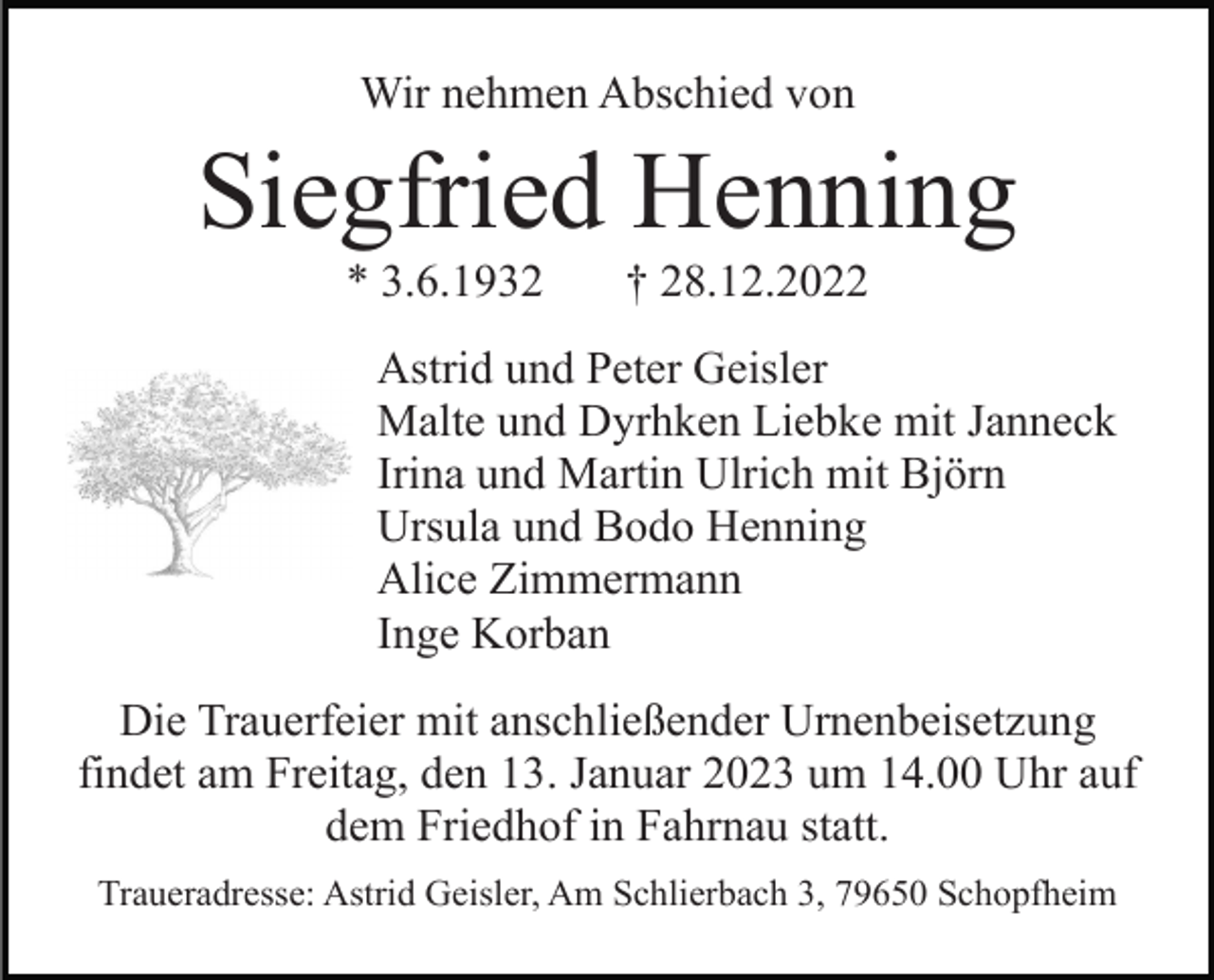 <p>Wir nehmen Abschied von</p><p>Siegfried Henning<br />* 3.6.1932</p><p>† 28.12.2022</p><p>Astrid und Peter Geisler<br />Malte und Dyrhken Liebke mit Janneck<br />Irina und Martin Ulrich mit Björn<br />Ursula und Bodo Henning<br />Alice Zimmermann<br />Inge Korban<br />Die Trauerfeier mit anschließender Urnenbeisetzung<br />findet am Freitag, den 13. Januar 2023 um 14.00 Uhr auf<br />dem Friedhof in Fahrnau statt.<br />Traueradresse: Astrid Geisler, Am Schlierbach 3, 79650 Schopfheim</p>