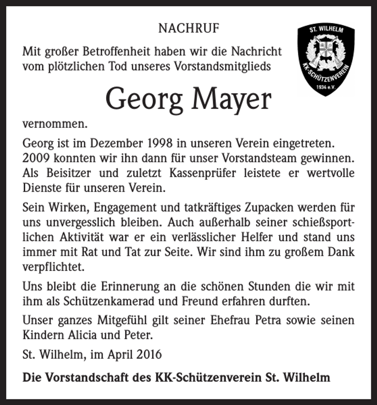 <p>NACHRUF<br />Mit großer Betroffenheit haben wir die Nachricht<br />vom plötzlichen Tod unseres Vorstandsmitglieds</p><p>Georg Mayer</p><p>vernommen.<br />Georg ist im Dezember 1998 in unseren Verein eingetreten.<br />2009 konnten wir ihn dann für unser Vorstandsteam gewinnen.<br />Als Beisitzer und zuletzt Kassenprüfer leistete er wertvolle<br />­Dienste für unseren Verein.<br />Sein Wirken, Engagement und tatkräftiges Zupacken werden für<br />uns unvergesslich bleiben. Auch außerhalb seiner schießsport­<br />lichen Aktivität war er ein verlässlicher Helfer und stand uns<br />immer mit Rat und Tat zur Seite. Wir sind ihm zu großem Dank<br />verpflichtet.<br />Uns bleibt die Erinnerung an die schönen Stunden die wir mit<br />ihm als Schützenkamerad und Freund erfahren durften.<br />Unser ganzes Mitgefühl gilt seiner Ehefrau Petra sowie seinen<br />Kindern Alicia und Peter.<br />St. Wilhelm, im April 2016<br />Die Vorstandschaft des KK-Schützenverein St. Wilhelm</p>