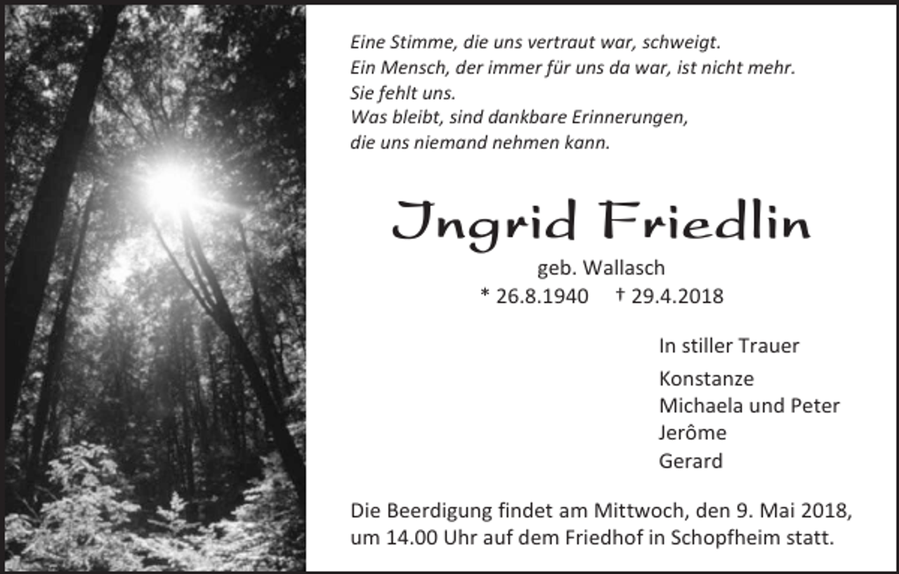 <p>Eine Stimme, die uns vertraut war, schweigt.<br />Ein Mensch, der immer für uns da war, ist nicht mehr.<br />Sie fehlt uns.<br />Was bleibt, sind dankbare Erinnerungen,<br />die uns niemand nehmen kann.</p><p>Ingrid Friedlin<br />geb. Wallasch<br />* 26.8.1940 † 29.4.2018</p><p>In stiller Trauer<br />Konstanze<br />Michaela und Peter<br />Jerôme<br />Gerard<br />Die Beerdigung findet am Mittwoch, den 9. Mai 2018,<br />um 14.00 Uhr auf dem Friedhof in Schopfheim statt.</p>