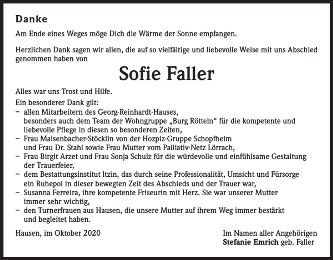 <p>Danke<br />Am Ende eines Weges möge Dich die Wärme der Sonne empfangen.<br />Herzlichen Dank sagen wir allen, die auf so vielfältige und liebevolle Weise mit uns Abschied<br />genommen haben von</p><p>Sofie Faller</p><p>Alles war uns Trost und Hilfe.<br />Ein besonderer Dank gilt:<br />– allen Mitarbeitern des Georg-Reinhardt-Hauses,<br />besonders auch dem Team der Wohngruppe „Burg Rötteln“ für die kompetente und<br />liebevolle Pflege in diesen so besonderen Zeiten,<br />– Frau Maisenbacher-Stöcklin von der Hozpiz-Gruppe Schopfheim<br />und Frau Dr. Stahl sowie Frau Mutter vom Palliativ-Netz Lörrach,<br />– Frau Birgit Arzet und Frau Sonja Schulz für die würdevolle und einfühlsame Gestaltung<br />der Trauerfeier,<br />– dem Bestattungsinstitut ltzin, das durch seine Professionalität, Umsicht und Fürsorge<br />ein Ruhepol in dieser bewegten Zeit des Abschieds und der Trauer war,<br />– Susanna Ferreira, ihre kompetente Friseurin mit Herz. Sie war unserer Mutter<br />immer sehr wichtig,<br />– den Turnerfrauen aus Hausen, die unsere Mutter auf ihrem Weg immer bestärkt<br />und begleitet haben.<br />Hausen, im Oktober 2020 Im Namen aller Angehörigen<br />Stefanie Emrich geb. Faller</p>
