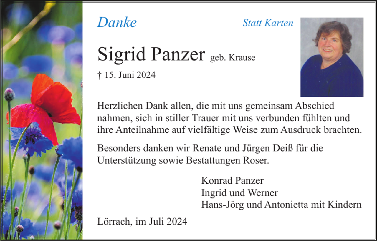 <p>Danke</p><p>Statt Karten</p><p>Sigrid Panzer geb. Krause<br />† 15. Juni 2024</p><p>Herzlichen Dank allen, die mit uns gemeinsam Abschied<br />nahmen, sich in stiller Trauer mit uns verbunden fühlten und<br />ihre Anteilnahme auf vielfältige Weise zum Ausdruck brachten.<br />Besonders danken wir Renate und Jürgen Deiß für die<br />Unterstützung sowie Bestattungen Roser.<br />Konrad Panzer<br />Ingrid und Werner<br />Hans-Jörg und Antonietta mit Kindern<br />Lörrach, im Juli 2024</p>