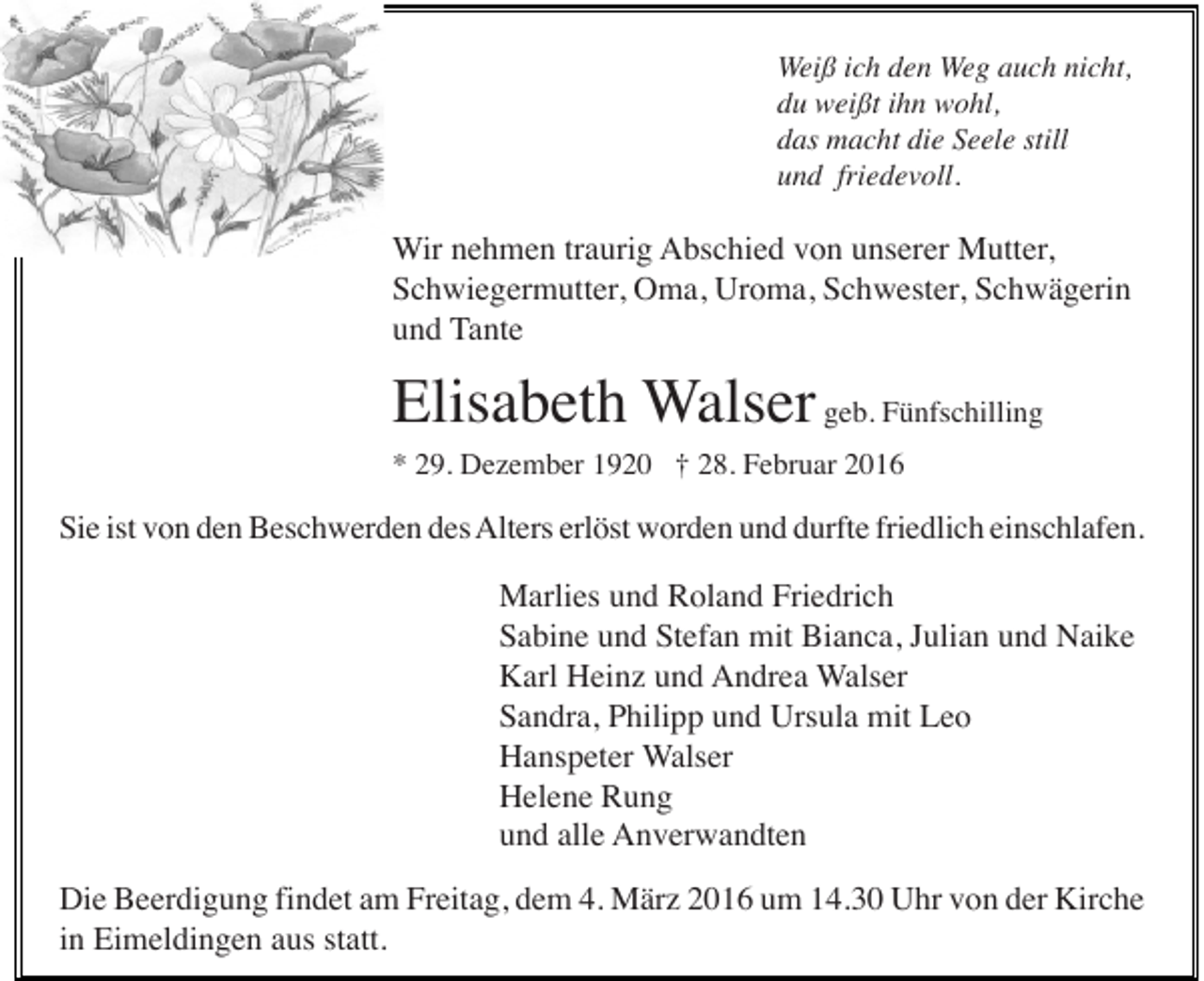 <p>Weiß ich den Weg auch nicht,<br />du weißt ihn wohl,<br />das macht die Seele still<br />und friedevoll.</p><p>Wir nehmen traurig Abschied von unserer Mutter,<br />Schwiegermutter, Oma, Uroma, Schwester, Schwägerin<br />und Tante</p><p>Elisabeth Walser geb. Fünfschilling<br />* 29. Dezember 1920 † 28. Februar 2016</p><p>Sie ist von den Beschwerden des Alters erlöst worden und durfte friedlich einschlafen.</p><p>Marlies und Roland Friedrich<br />Sabine und Stefan mit Bianca, Julian und Naike<br />Karl Heinz und Andrea Walser<br />Sandra, Philipp und Ursula mit Leo<br />Hanspeter Walser<br />Helene Rung<br />und alle Anverwandten<br />Die Beerdigung findet am Freitag, dem 4. März 2016 um 14.30 Uhr von der Kirche<br />in Eimeldingen aus statt.</p>