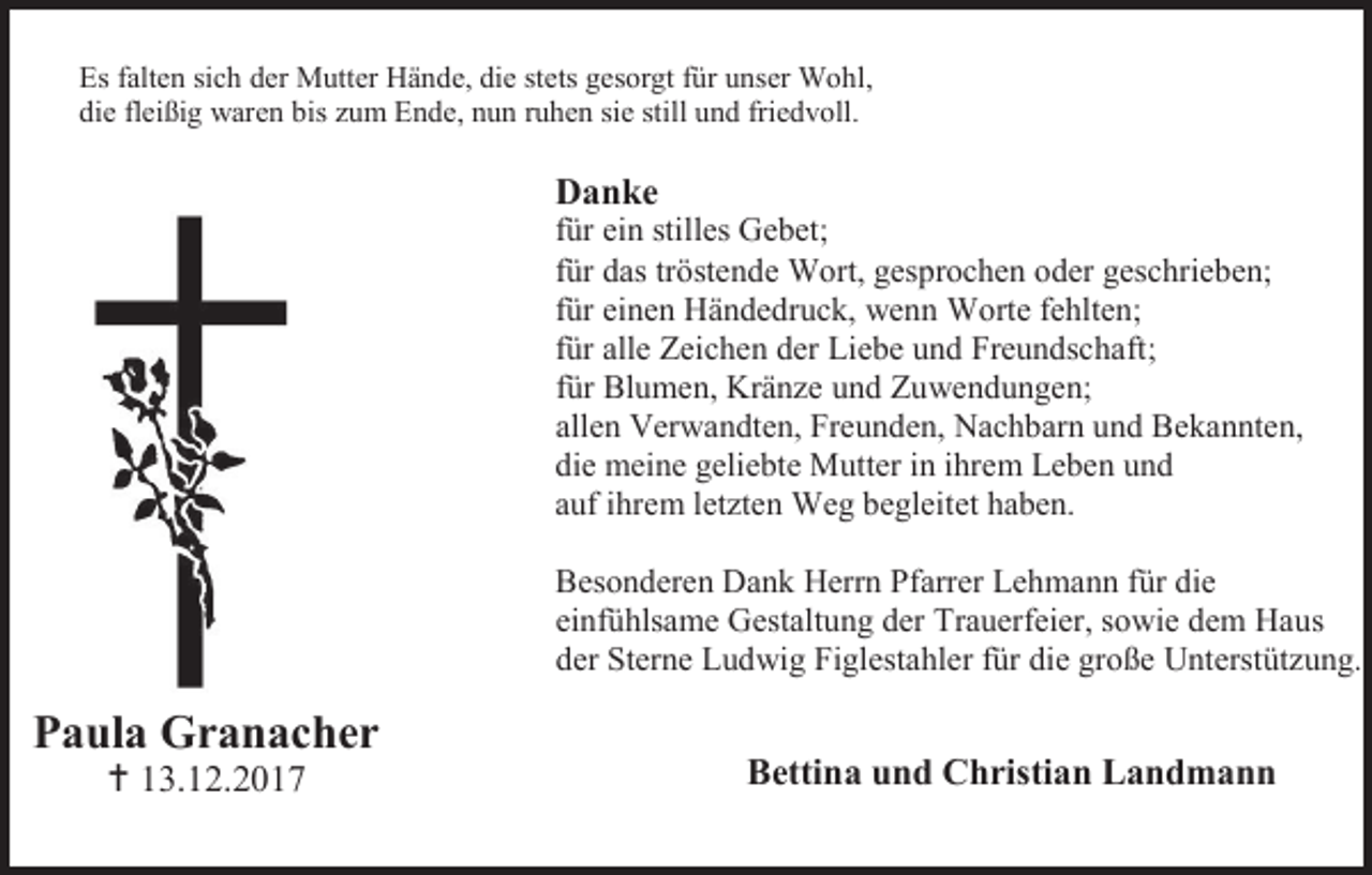 <p>Es falten sich der Mutter Hände, die stets gesorgt für unser Wohl,<br />die fleißig waren bis zum Ende, nun ruhen sie still und friedvoll.</p><p>Danke<br />für ein stilles Gebet;<br />für das tröstende Wort, gesprochen oder geschrieben;<br />für einen Händedruck, wenn Worte fehlten;<br />für alle Zeichen der Liebe und Freundschaft;<br />für Blumen, Kränze und Zuwendungen;<br />allen Verwandten, Freunden, Nachbarn und Bekannten,<br />die meine geliebte Mutter in ihrem Leben und<br />auf ihrem letzten Weg begleitet haben.<br />Besonderen Dank Herrn Pfarrer Lehmann für die<br />einfühlsame Gestaltung der Trauerfeier, sowie dem Haus<br />der Sterne Ludwig Figlestahler für die große Unterstützung.</p><p>Paula Granacher<br /> 13.12.2017</p><p>Bettina und Christian Landmann</p>