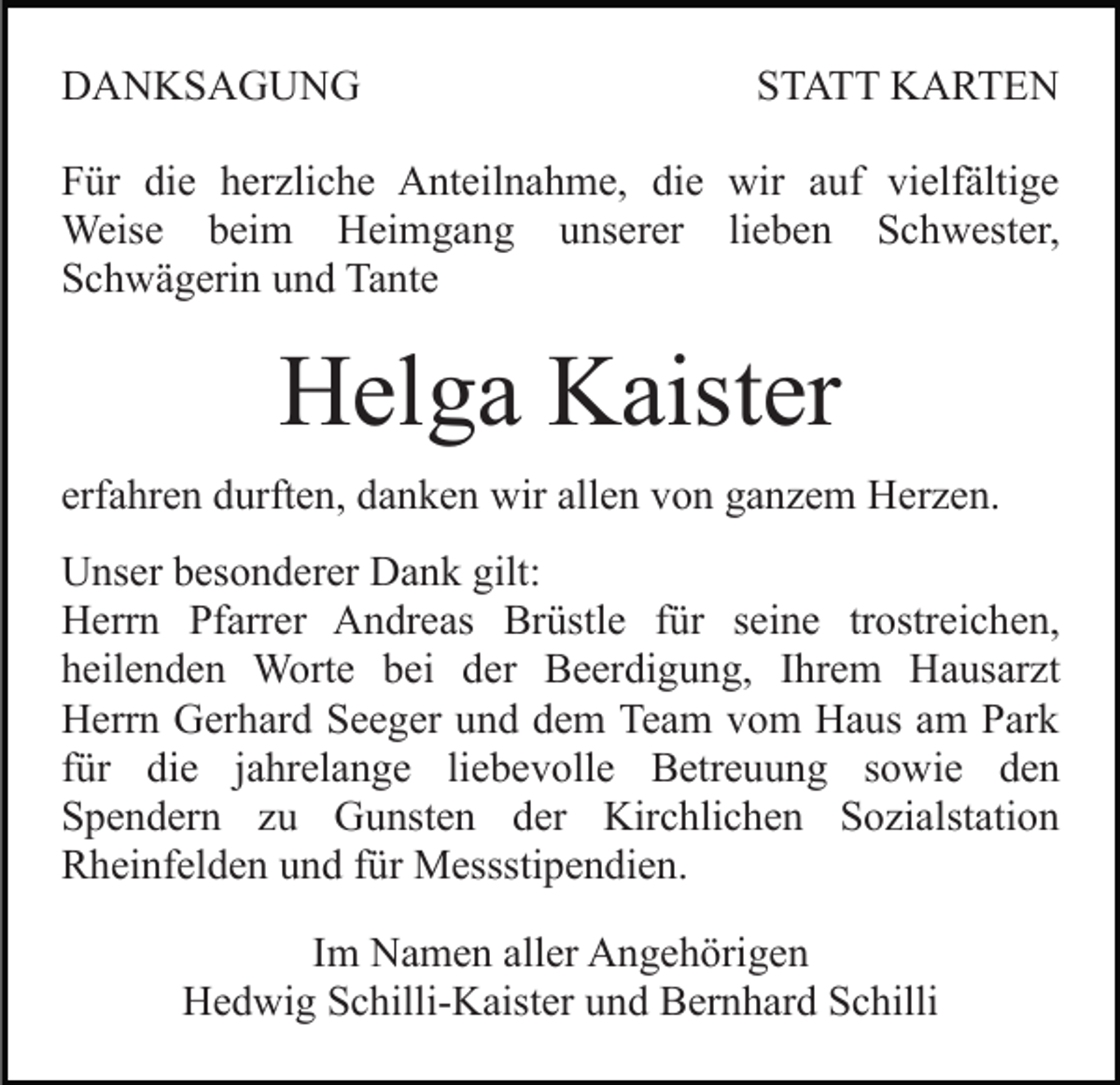 <p>DANKSAGUNG</p><p>STATT KARTEN</p><p>Für die herzliche Anteilnahme, die wir auf vielfältige<br />Weise beim Heimgang unserer lieben Schwester,<br />Schwägerin und Tante</p><p>Helga Kaister<br />erfahren durften, danken wir allen von ganzem Herzen.<br />Unser besonderer Dank gilt:<br />Herrn Pfarrer Andreas Brüstle für seine trostreichen,<br />heilenden Worte bei der Beerdigung, Ihrem Hausarzt<br />Herrn Gerhard Seeger und dem Team vom Haus am Park<br />für die jahrelange liebevolle Betreuung sowie den<br />Spendern zu Gunsten der Kirchlichen Sozialstation<br />Rheinfelden und für Messstipendien.<br />Im Namen aller Angehörigen<br />Hedwig Schilli-Kaister und Bernhard Schilli</p>