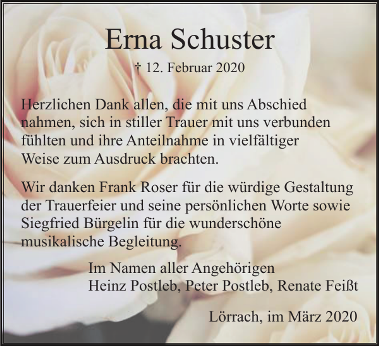 <p>Erna Schuster<br />† 12. Februar 2020</p><p>Herzlichen Dank allen, die mit uns Abschied<br />nahmen, sich in stiller Trauer mit uns verbunden<br />fühlten und ihre Anteilnahme in vielfältiger<br />Weise zum Ausdruck brachten.<br />Wir danken Frank Roser für die würdige Gestaltung<br />der Trauerfeier und seine persönlichen Worte sowie<br />Siegfried Bürgelin für die wunderschöne<br />musikalische Begleitung.<br />Im Namen aller Angehörigen<br />Heinz Postleb, Peter Postleb, Renate Feißt<br />Lörrach, im März 2020</p>