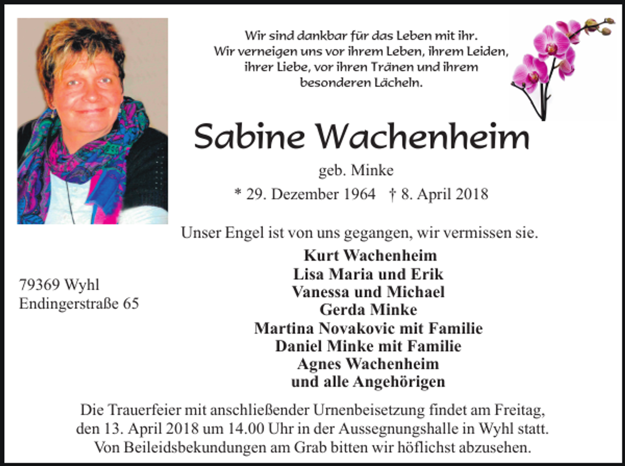 <p>Wir sind dankbar für das Leben mit ihr.<br />Wir verneigen uns vor ihrem Leben, ihrem Leiden,<br />ihrer Liebe, vor ihren Tränen und ihrem<br />besonderen Lächeln.</p><p>Sabine Wachenheim<br />geb. Minke<br />* 29. Dezember 1964 † 8. April 2018</p><p>79369 Wyhl<br />Endingerstraße 65</p><p>Unser Engel ist von uns gegangen, wir vermissen sie.<br />Kurt Wachenheim<br />Lisa Maria und Erik<br />Vanessa und Michael<br />Gerda Minke<br />Martina Novakovic mit Familie<br />Daniel Minke mit Familie<br />Agnes Wachenheim<br />und alle Angehörigen</p><p>Die Trauerfeier mit anschließender Urnenbeisetzung findet am Freitag,<br />den 13. April 2018 um 14.00 Uhr in der Aussegnungshalle in Wyhl statt.<br />Von Beileidsbekundungen am Grab bitten wir höflichst abzusehen.</p>