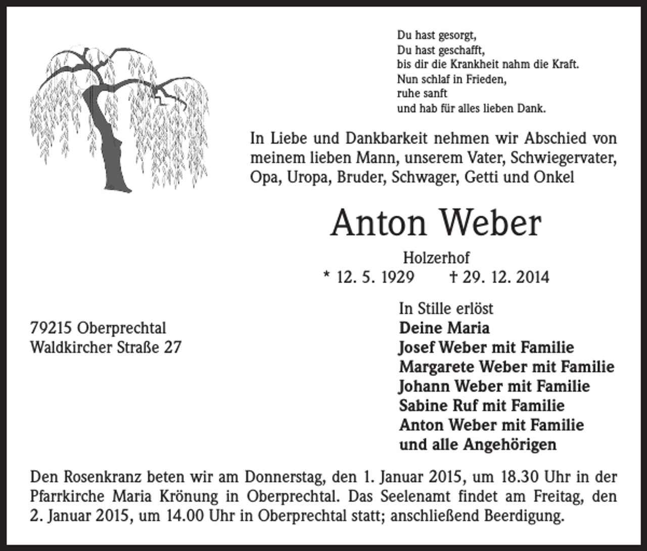 <p>Du hast gesorgt,<br />Du hast geschafft,<br />bis dir die Krankheit nahm die Kraft.<br />Nun schlaf in Frieden,<br />ruhe sanft<br />und hab für alles lieben Dank.</p><p>In Liebe und Dankbarkeit nehmen wir Abschied von<br />meinem lieben Mann, unserem Vater, Schwiegervater,<br />Opa, Uropa, Bruder, Schwager, Getti und Onkel</p><p>Anton Weber<br />Holzerhof<br />* 12. 5. 1929 † 29. 12. 2014</p><p>79215 Oberprechtal<br />Waldkircher Straße 27</p><p>In Stille erlöst<br />Deine Maria<br />Josef Weber mit Familie<br />Margarete Weber mit Familie<br />Johann Weber mit Familie<br />Sabine Ruf mit Familie<br />Anton Weber mit Familie<br />und alle Angehörigen</p><p>Den Rosenkranz beten wir am Donnerstag, den 1. Januar 2015, um 18.30 Uhr in der<br />Pfarrkirche Maria Krönung in Oberprechtal. Das Seelenamt findet am Freitag, den<br />2. Januar 2015, um 14.00 Uhr in Oberprechtal statt; anschließend Beerdigung.</p>