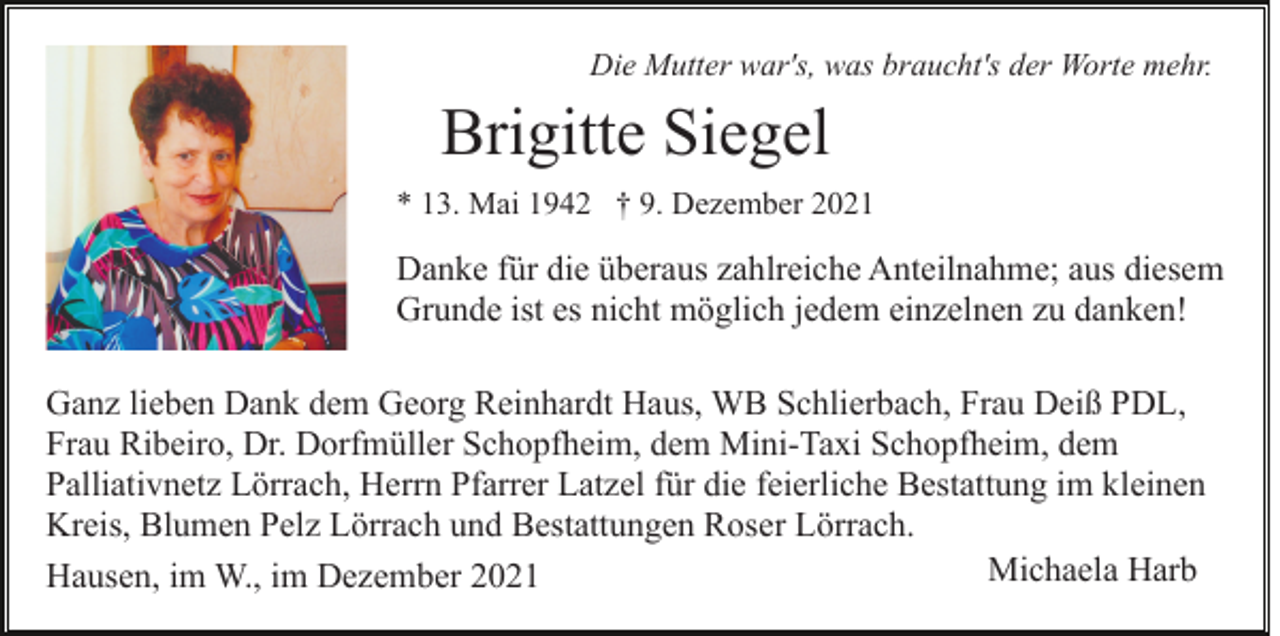 <p>Die Mutter war's, was braucht's der Worte mehr.</p><p>Brigitte Siegel<br />* 13. Mai 1942 † 9. Dezember 2021</p><p>Danke für die überaus zahlreiche Anteilnahme; aus diesem<br />Grunde ist es nicht möglich jedem einzelnen zu danken!<br />Ganz lieben Dank dem Georg Reinhardt Haus, WB Schlierbach, Frau Deiß PDL,<br />Frau Ribeiro, Dr. Dorfmüller Schopfheim, dem Mini-Taxi Schopfheim, dem<br />Palliativnetz Lörrach, Herrn Pfarrer Latzel für die feierliche Bestattung im kleinen<br />Kreis, Blumen Pelz Lörrach und Bestattungen Roser Lörrach.<br />Michaela Harb<br />Hausen, im W., im Dezember 2021</p>