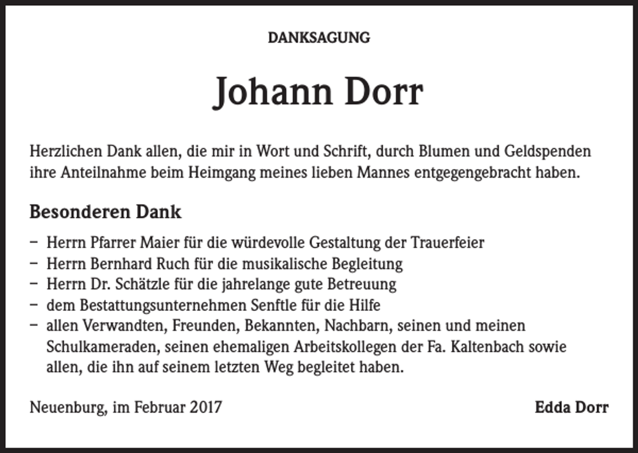 <p>DANKSAGUNG</p><p>Johann Dorr<br />Herzlichen Dank allen, die mir in Wort und Schrift, durch Blumen und Geldspenden<br />ihre Anteilnahme beim Heimgang meines lieben Mannes entgegengebracht haben.</p><p>Besonderen Dank<br />– Herrn Pfarrer Maier für die würdevolle Gestaltung der Trauerfeier<br />– Herrn Bernhard Ruch für die musikalische Begleitung<br />– Herrn Dr. Schätzle für die jahrelange gute Betreuung<br />– dem Bestattungsunternehmen Senftle für die Hilfe<br />– allen Verwandten, Freunden, Bekannten, Nachbarn, seinen und meinen<br />Schulkameraden, seinen ehemaligen Arbeitskollegen der Fa. Kaltenbach sowie<br />allen, die ihn auf seinem letzten Weg begleitet haben.<br />Neuenburg, im Februar 2017</p><p>Edda Dorr</p>
