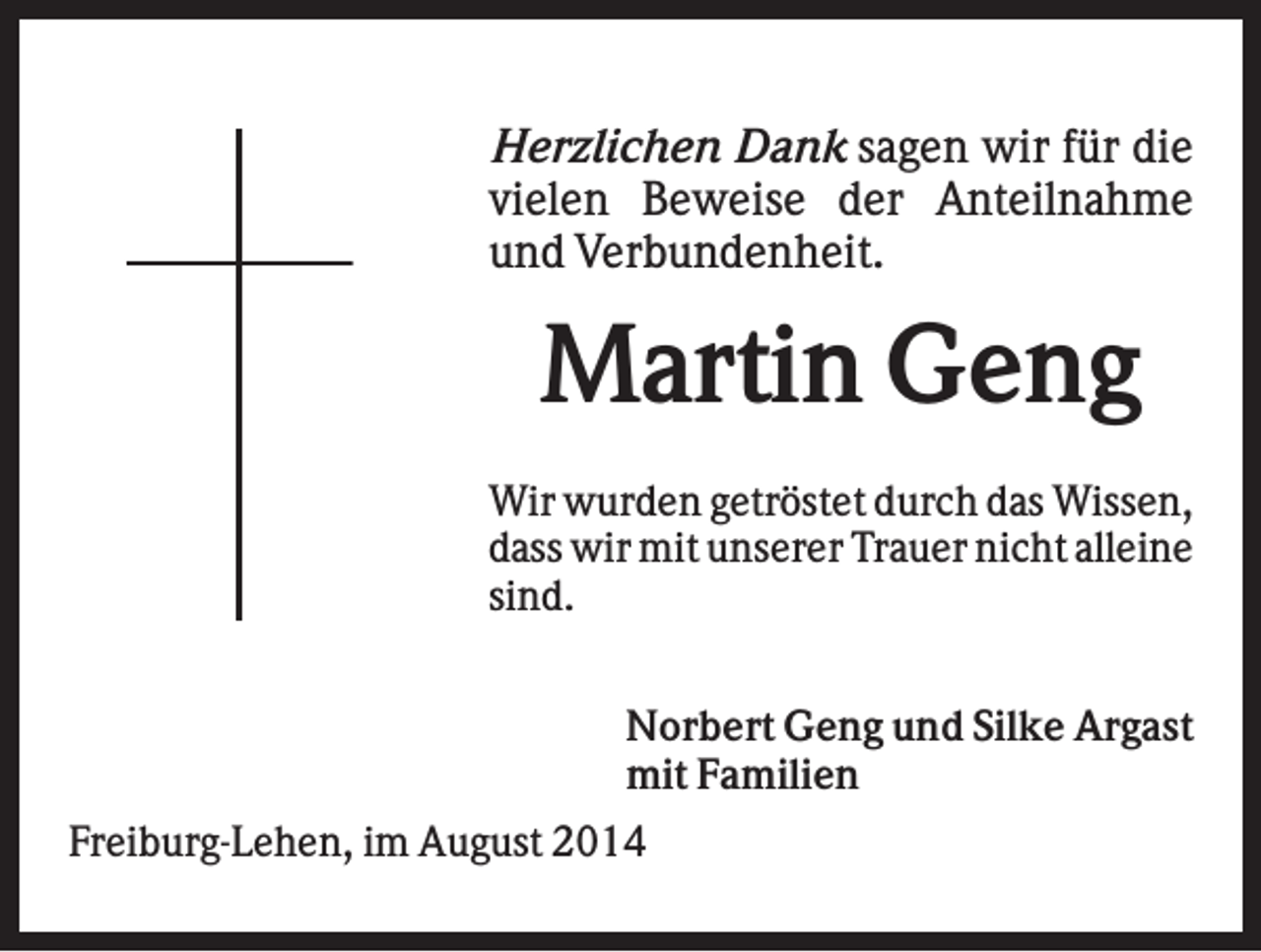 <p>Herzlichen Dank sagen wir für die<br />vielen Beweise der Anteilnahme<br />und Verbundenheit.</p><p>Martin Geng<br />Wir wurden getröstet durch das Wissen,<br />dass wir mit unserer Trauer nicht alleine<br />sind.<br />Norbert Geng und Silke Argast<br />mit Familien<br />Freiburg-Lehen, im August 2014</p>