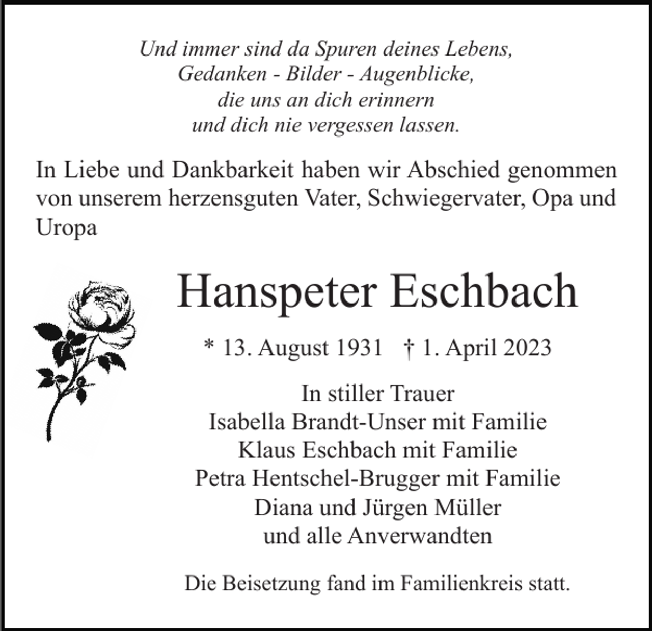 <p>Und immer sind da Spuren deines Lebens,<br />Gedanken - Bilder - Augenblicke,<br />die uns an dich erinnern<br />und dich nie vergessen lassen.</p><p>In Liebe und Dankbarkeit haben wir Abschied genommen<br />von unserem herzensguten Vater, Schwiegervater, Opa und<br />Uropa</p><p>Hanspeter Eschbach<br />* 13. August 1931 † 1. April 2023<br />In stiller Trauer<br />Isabella Brandt-Unser mit Familie<br />Klaus Eschbach mit Familie<br />Petra Hentschel-Brugger mit Familie<br />Diana und Jürgen Müller<br />und alle Anverwandten<br />Die Beisetzung fand im Familienkreis statt.</p>