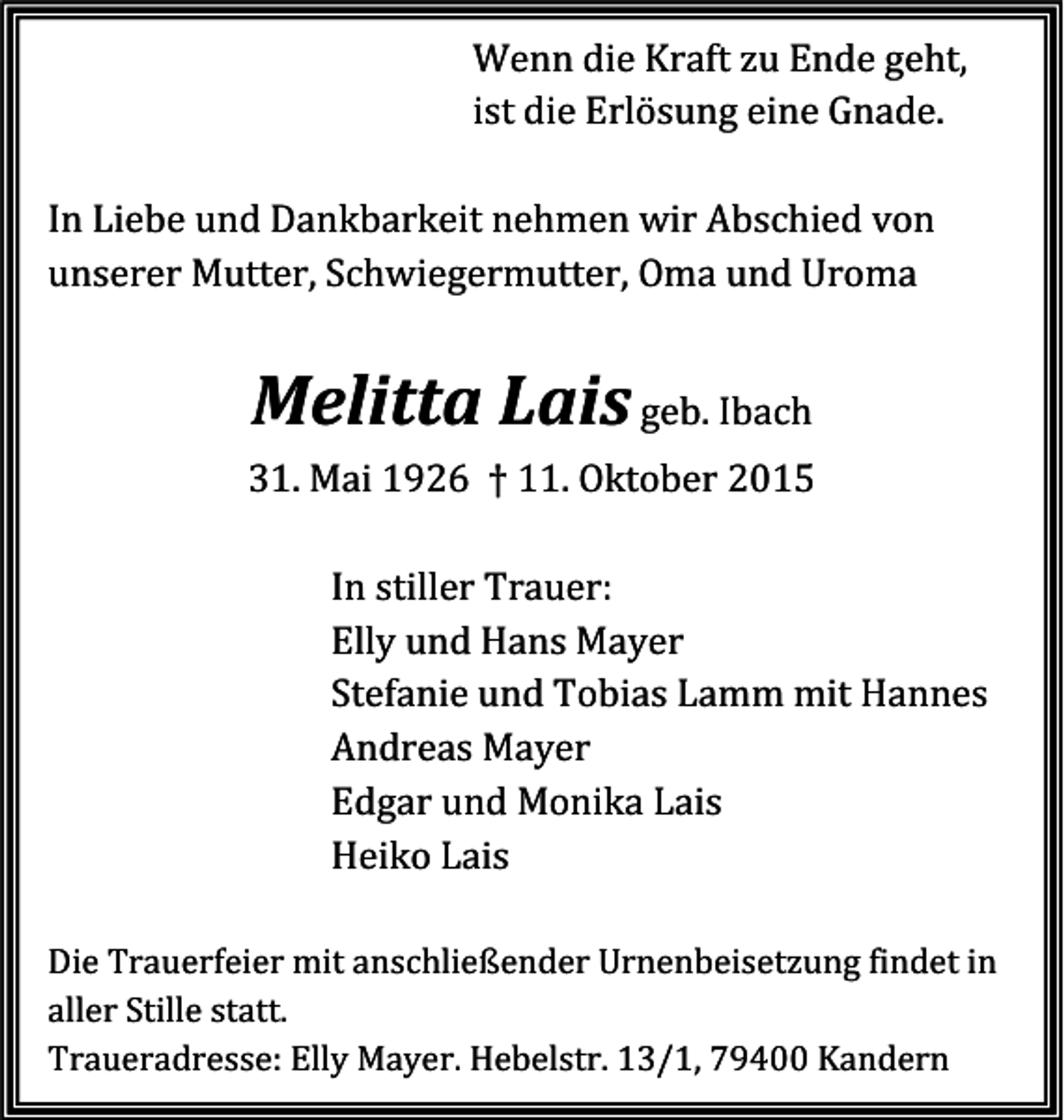 <p>Wenn die Kraft zu Ende geht,<br />ist die Erlösung eine Gnade.</p><p>In Liebe und Dankbarkeit nehmen wir Abschied von<br />unserer Mutter, Schwiegermutter, Oma und Uroma</p><p>Melitta Lais geb. Ibach</p><p>31. Mai 1926 † 11. Oktober 2015</p><p>In stiller Trauer:<br />Elly und Hans Mayer<br />Stefanie und Tobias Lamm mit Hannes<br />Andreas Mayer<br />Edgar und Monika Lais<br />Heiko Lais</p><p>Die Trauerfeier mit anschließender Urnenbeisetzung findet in<br />aller Stille statt.<br />Traueradresse: Elly Mayer. Hebelstr. 13/1, 79400 Kandern</p>
