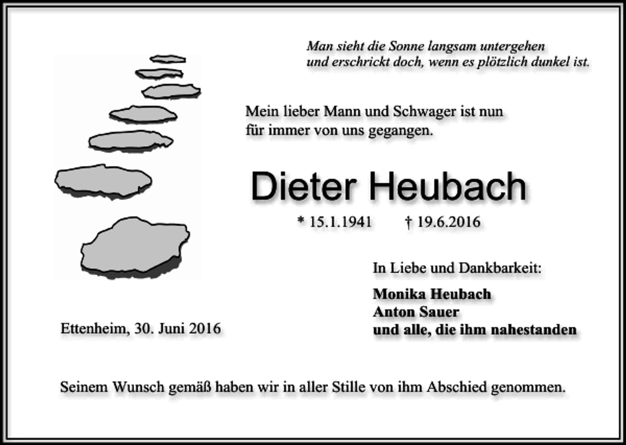 <p>Man sieht die Sonne langsam untergehen<br />und erschrickt doch, wenn es plötzlich dunkel ist.</p><p>Mein lieber Mann und Schwager ist nun<br />für immer von uns gegangen.</p><p>Dieter Heubach<br />* 15.1.1941</p><p>† 19.6.2016</p><p>In Liebe und Dankbarkeit:</p><p>Ettenheim, 30. Juni 2016</p><p>Monika Heubach<br />Anton Sauer<br />und alle, die ihm nahestanden</p><p>Seinem Wunsch gemäß haben wir in aller Stille von ihm Abschied genommen.</p>