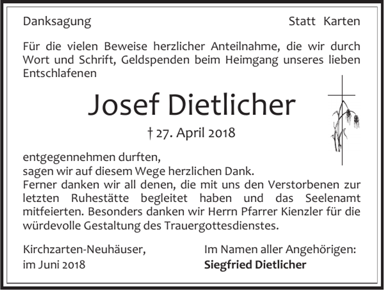 <p>Danksagung</p><p>Statt Karten</p><p>Für die vielen Beweise herzlicher Anteilnahme, die wir durch<br />Wort und Schrift, Geldspenden beim Heimgang unseres lieben<br />Entschlafenen</p><p>Josef Dietlicher<br />† 27. April 2018<br />entgegennehmen durften,<br />sagen wir auf diesem Wege herzlichen Dank.<br />Ferner danken wir all denen, die mit uns den Verstorbenen zur<br />letzten Ruhestätte begleitet haben und das Seelenamt<br />mitfeierten. Besonders danken wir Herrn Pfarrer Kienzler für die<br />würdevolle Gestaltung des Trauergottesdienstes.<br />Kirchzarten-Neuhäuser,<br />im Juni 2018</p><p>Im Namen aller Angehörigen:<br />Siegfried Dietlicher</p>