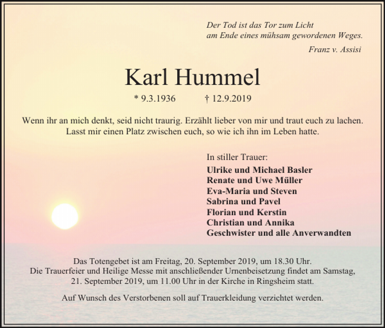<p>Der Tod ist das Tor zum Licht<br />am Ende eines mühsam gewordenen Weges.<br />Franz v. Assisi</p><p>Karl Hummel<br />* 9.3.1936</p><p>† 12.9.2019</p><p>Wenn ihr an mich denkt, seid nicht traurig. Erzählt lieber von mir und traut euch zu lachen.<br />Lasst mir einen Platz zwischen euch, so wie ich ihn im Leben hatte.<br />In stiller Trauer:<br />Ulrike und Michael Basler<br />Renate und Uwe Müller<br />Eva-Maria und Steven<br />Sabrina und Pavel<br />Florian und Kerstin<br />Christian und Annika<br />Geschwister und alle Anverwandten<br />Das Totengebet ist am Freitag, 20. September 2019, um 18.30 Uhr.<br />Die Trauerfeier und Heilige Messe mit anschließender Urnenbeisetzung findet am Samstag,<br />21. September 2019, um 11.00 Uhr in der Kirche in Ringsheim statt.<br />Auf Wunsch des Verstorbenen soll auf Trauerkleidung verzichtet werden.</p>