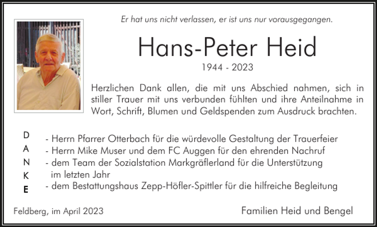 <p>Er hat uns nicht verlassen, er ist uns nur vorausgegangen.</p><p>Hans-Peter Heid<br />1944 - 2023</p><p>Herzlichen Dank allen, die mit uns Abschied nahmen, sich in<br />stiller Trauer mit uns verbunden fühlten und ihre Anteilnahme in<br />Wort, Schrift, Blumen und Geldspenden zum Ausdruck brachten.<br />- Herrn Pfarrer Otterbach für die würdevolle Gestaltung der Trauerfeier<br />- Herrn Mike Muser und dem FC Auggen für den ehrenden Nachruf<br />- dem Team der Sozialstation Markgräflerland für die Unterstützung<br />im letzten Jahr<br />- dem Bestattungshaus Zepp-Höfler-Spittler für die hilfreiche Begleitung<br />Feldberg, im April 2023</p><p>Familien Heid und Bengel</p>