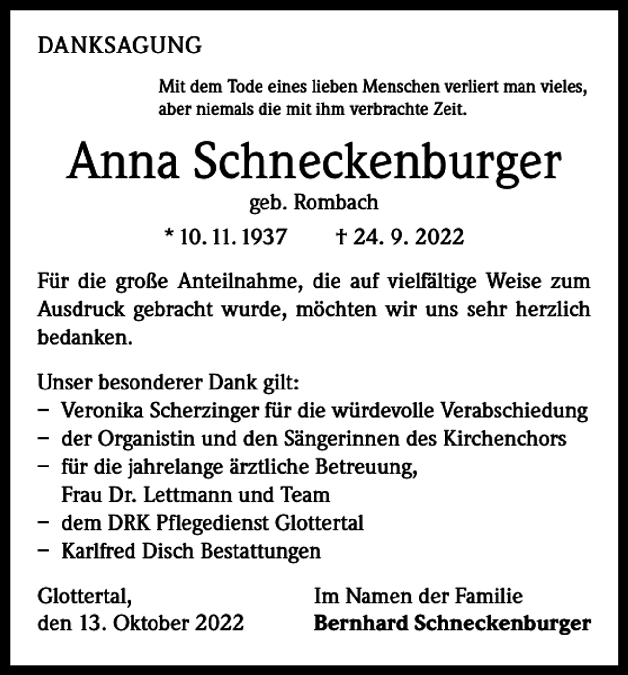 <p>DANKSAGUNG<br />Mit dem Tode eines lieben Menschen verliert man vieles,<br />aber niemals die mit ihm verbrachte Zeit.</p><p>Anna Schneckenburger<br />geb. Rombach<br />* 10. 11. 1937 † 24. 9. 2022</p><p>Für die große Anteilnahme, die auf vielfältige Weise zum<br />Ausdruck gebracht wurde, möchten wir uns sehr herzlich<br />bedanken.<br />Unser besonderer Dank gilt:<br />– Veronika Scherzinger für die würdevolle Verabschiedung<br />– der Organistin und den Sängerinnen des Kirchenchors<br />– für die jahrelange ärztliche Betreuung,<br />Frau Dr. Lettmann und Team<br />– dem DRK Pflegedienst Glottertal<br />– Karlfred Disch Bestattungen<br />Glottertal,<br />den 13. Oktober 2022</p><p>Im Namen der Familie<br />Bernhard Schneckenburger</p>