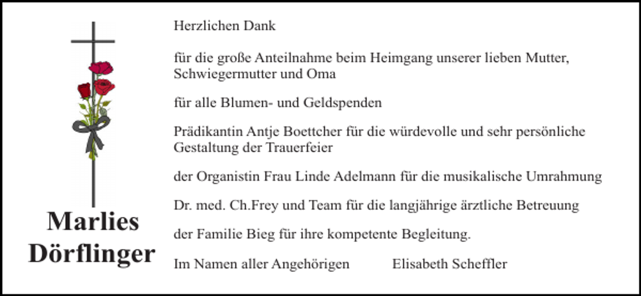 <p>Marlies<br />reuz 3 rosen<br />4c<br />Dörflinger</p><p>Herzlichen Dank<br />für die große Anteilnahme beim Heimgang unserer lieben Mutter,<br />Schwiegermutter und Oma<br />für alle Blumen- und Geldspenden<br />Prädikantin Antje Boettcher für die würdevolle und sehr persönliche<br />Gestaltung der Trauerfeier<br />der Organistin Frau Linde Adelmann für die musikalische Umrahmung<br />Dr. med. Ch.Frey und Team für die langjährige ärztliche Betreuung</p><p>kreuzfürrose<br />der Familie Bieg<br />ihrerot<br />kompetente Begleitung.<br />Im Namen aller Angehörigen</p><p>kreuz rebe 4c</p><p>Elisabeth Scheffler</p>